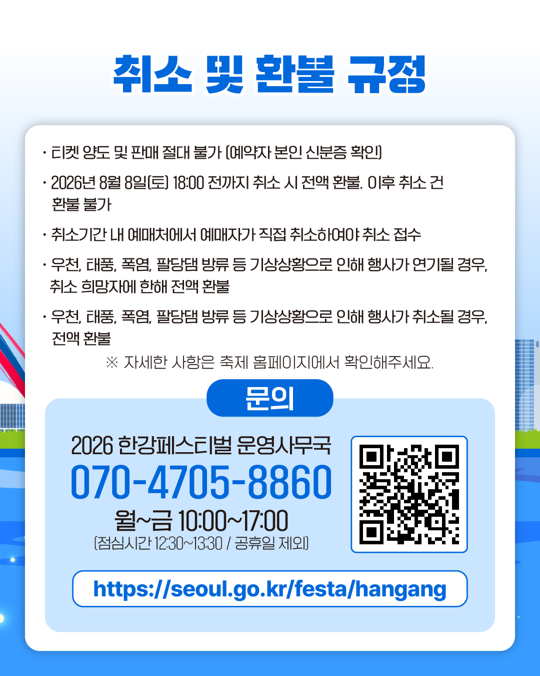 취소 및 환불 규정
· 티켓 양도 및 판매 절대 불가 (예약자 본인 신분증 확인)
· 2026년 8월 8일(토) 18:00 전까지 취소 시 전액 환불. 이후 취소 건 환불 불가
· 취소기간 내 예매처에서 예매자가 직접 취소하여야 취소 접수
· 우천, 태풍, 폭염, 팔당댐 방류 등 기상상황으로 인해 행사가 연기될 경우, 
취소 희망자에 한해 전액 환불
· 우천, 태풍, 폭염, 팔당댐 방류 등 기상상황으로 인해 행사가 취소될 경우,
전액 환불

※ 자세한 사항은 축제 홈페이지에서 확인해주세요.
문의
2026 한강페스티벌 운영사무국
070-4705-8860
월~금 10:00~17:00
[점심시간 12:30~13:30 / 공휴일 제외]
