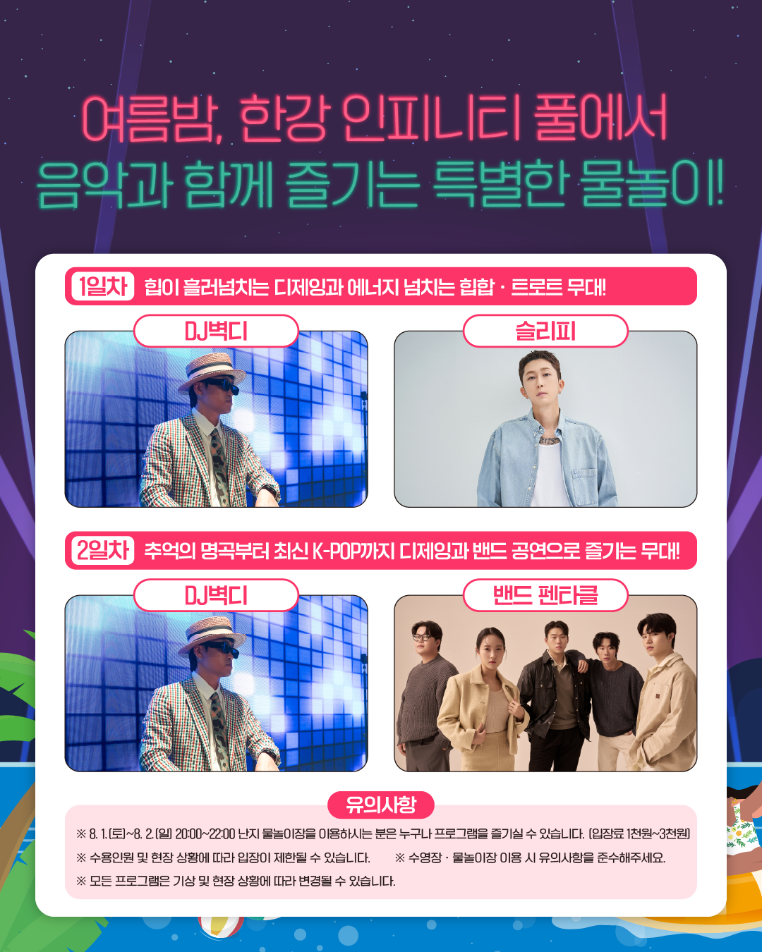 여름밤, 한강 인피니티 풀에서
음악과 함께 즐기는 특별한 물놀이!
1일차 힙이 흘러넘치는 디제잉과 에너지 넘치는 힙합 · 트로트 무대!
DJ벽디   
슬리피
2일차 추억의 명곡부터 최신 K-POP까지 디제잉과 밴드 공연으로 즐기는 무대!
DJ벽디  
밴드 펜타클

유의사항
※ 8. 1.(토)~8. 2.(일) 20:00~22:00 난지 물놀이장을 이용하시는 분은 누구나 프로그램을 즐기실 수 있습니다. (입장료 1천원~3천원)
※ 수용인원 및 현장 상황에 따라 입장이 제한될 수 있습니다.
※ 수영장 · 물놀이장 이용 시 유의사항을 준수해주세요.
※ 모든 프로그램은 기상 및 현장 상황에 따라 변경될 수 있습니다.
