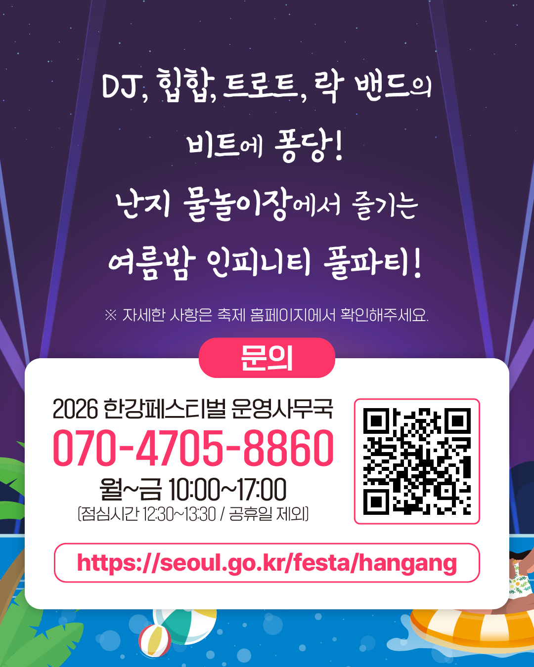 DJ, 힙합, 트로트, 락 밴드의
비트에 퐁당!
난지 물놀이장에서 즐기는
여름밤 인피니티 풀파티!
※ 자세한 사항은 축제 홈페이지에서 확인해주세요.
문의
2026 한강페스티벌 운영사무국
070-4705-8860
월~금 10:00~17:00
[점심시간 12:30~13:30 / 공휴일 제외]
https://seoul.go.kr/festa/hangang