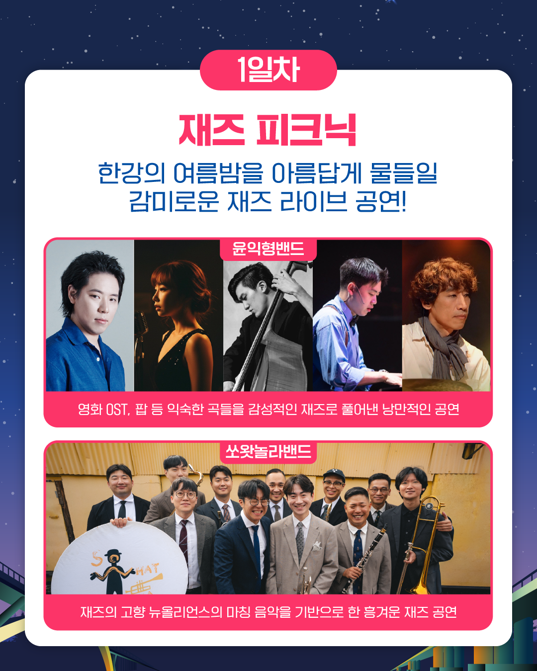 1일차
재즈 피크닉
한강의 여름밤을 아름답게 물들일 감미로운 재즈 라이브 공연!
윤익형밴드
영화 OST, 팝 등 익숙한 곡들을 감성적인 재즈로 풀어낸 낭만적인 공연
쏘왓놀라밴드
재즈의 고향 뉴올리언스의 마칭 음악을 기반으로 한 흥겨운 재즈 공연