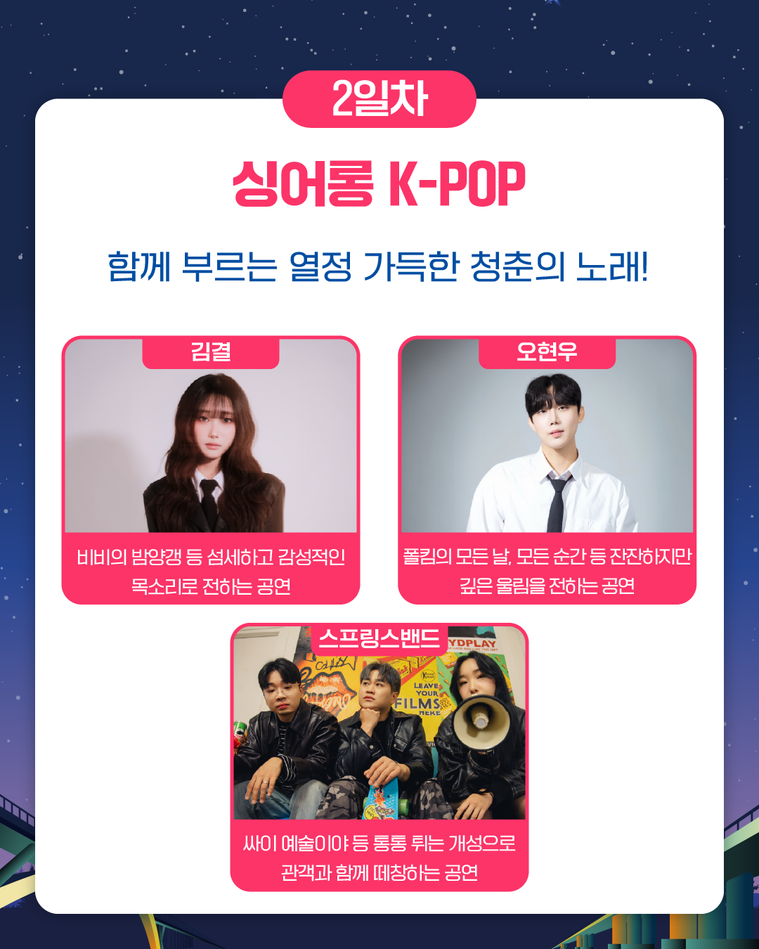 싱어롱 K-POP
함께 부르는 열정 가득한 청춘의 노래!
김결
비비의 밤양갱 등 섬세하고 감성적인 목소리로 전하는 공연
오현우
폴킴의 모든 날, 모든 순간 등 잔잔하지만 깊은 울림을 전하는 공연
스프링스밴드
싸이 예술이야 등 통통 튀는 개성으로 관객과 함께 떼창하는 공연