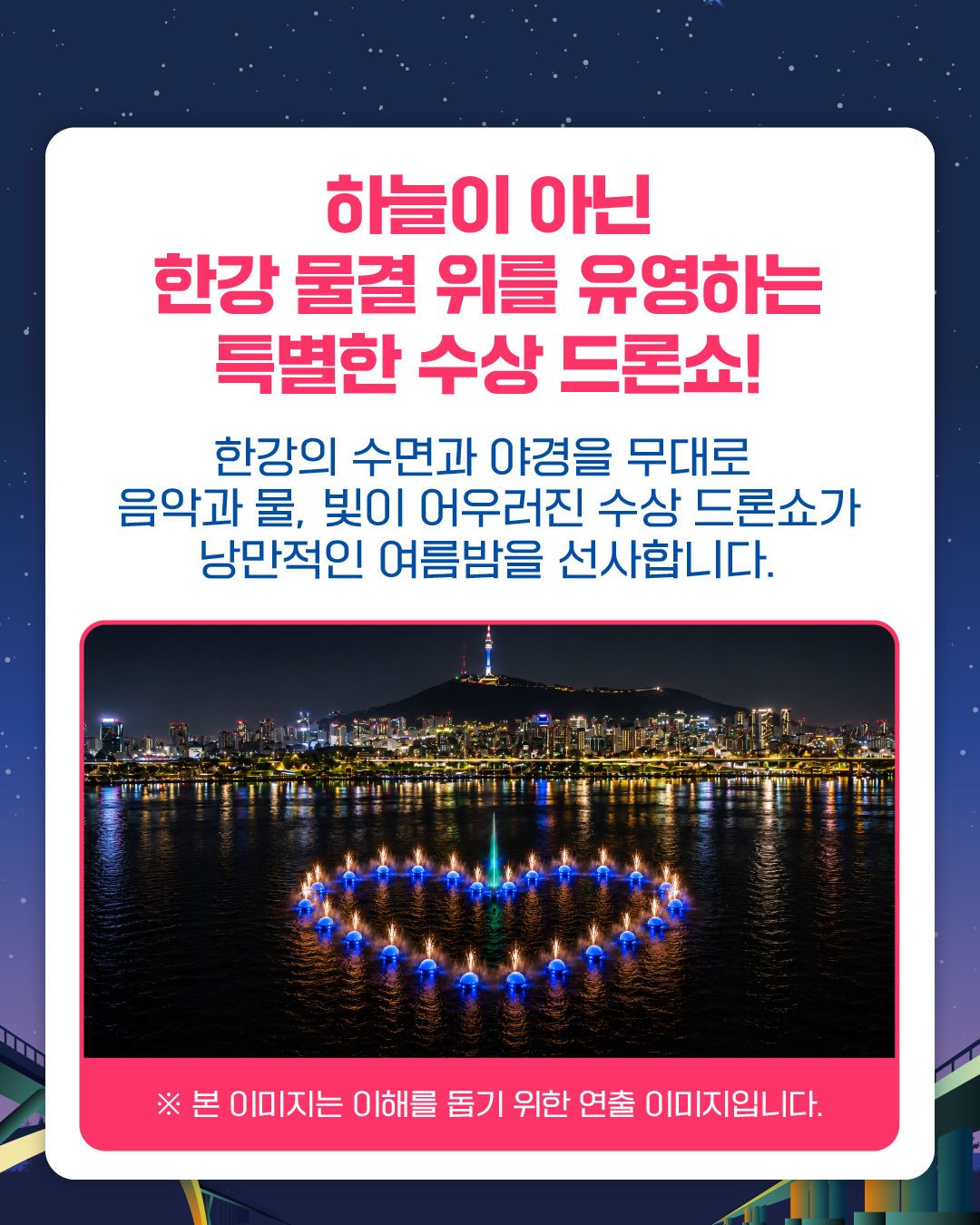 하늘이 아닌 
한강 물결 위를 유영하는 
특별한 수상 드론쇼!

한강의 수면과 야경을 무대로
음악과 물, 빛이 어우러진 수상 드론쇼가
낭만적인 여름밤을 선사합니다.

※ 본 이미지는 이해를 돕기 위한 연출 이미지입니다.