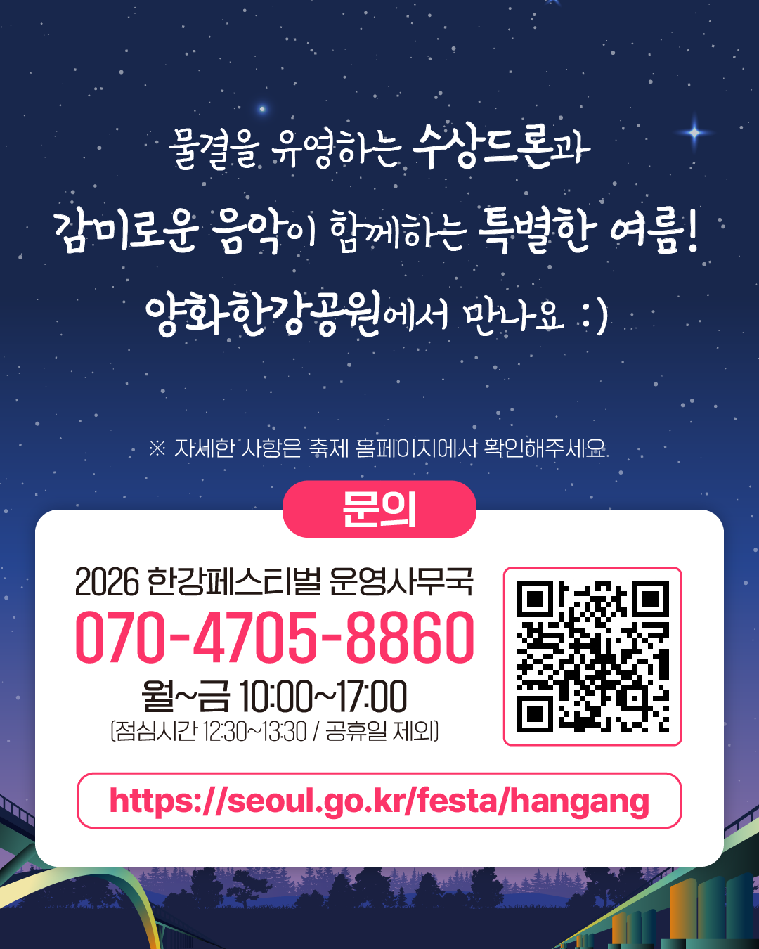 물결을 유영하는 수상드론과 
감미로운 음악이 함께하는 특별한 여름!
양화한강공원에서 만나요 :)
※ 자세한 사항은 축제 홈페이지에서 확인해주세요.
문의
2026 한강페스티벌 운영사무국
070-4705-8860
월~금 10:00~17:00
[점심시간 12:30~13:30 / 공휴일 제외]
https://seoul.go.kr/festa/hangang