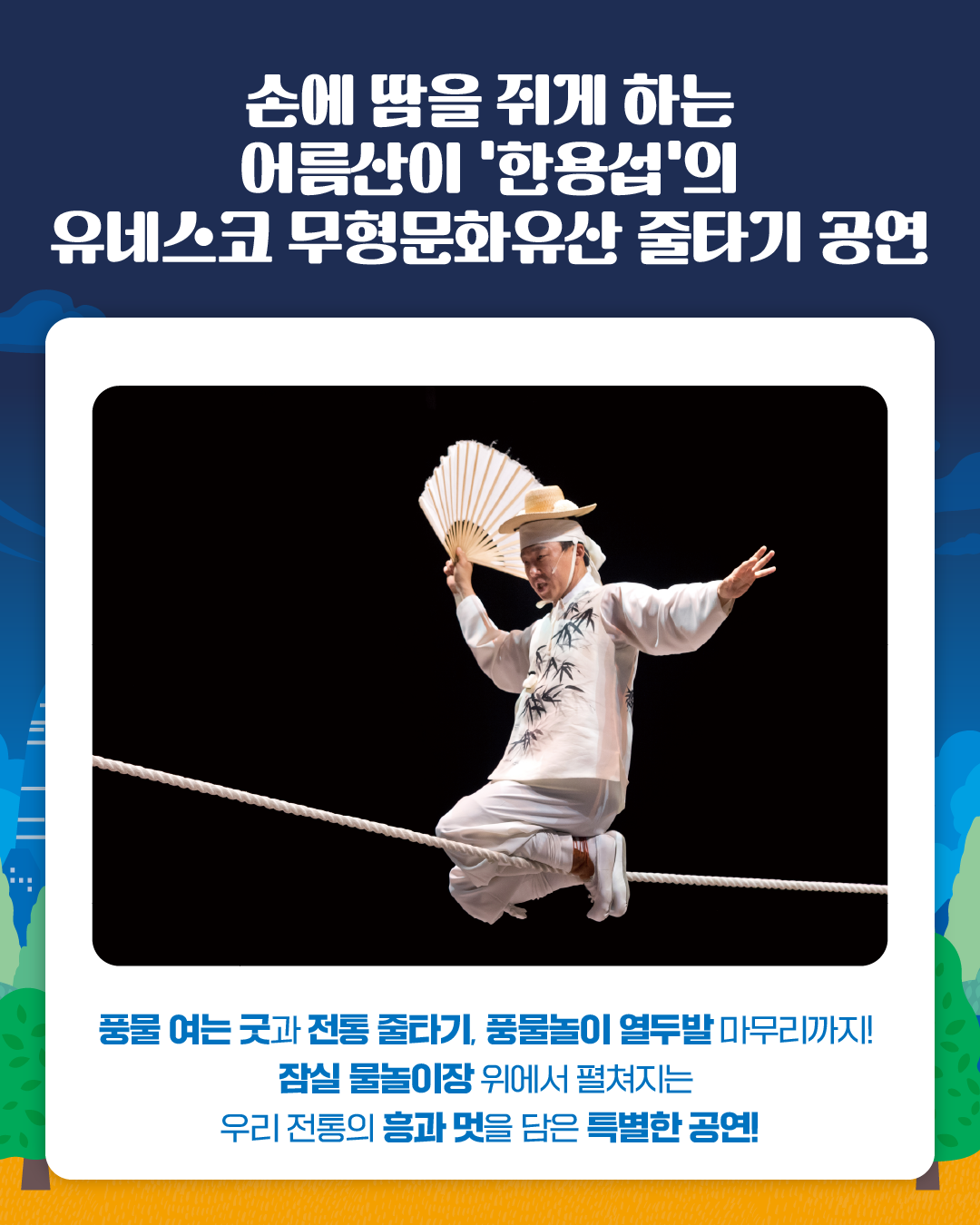 손에 땀을 쥐게 하는 
어름산이 '한용섭'의 
유네스코 무형문화유산 줄타기 공연

풍물 여는 굿과 전통 줄타기, 풍물놀이 열두발 마무리까지!
잠실 물놀이장 위에서 펼쳐지는 
우리 전통의 흥과 멋을 담은 특별한 공연!
