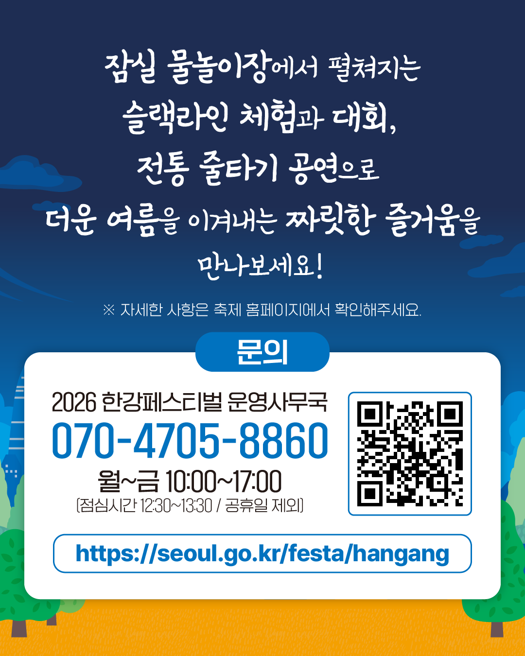 잠실 물놀이장에서 펼쳐지는
슬랙라인 체험과 대회,
전통 줄타기 공연으로
더운 여름을 이겨내는 짜릿한 즐거움을
만나보세요!
※ 자세한 사항은 축제 홈페이지에서 확인해주세요.

문의
2026 한강페스티벌 운영사무국
070-4705-8860
월~금 10:00~17:00
(점심시간 12:30~13:30 / 공휴일 제외)
https://seoul.go.kr/festa/hangang