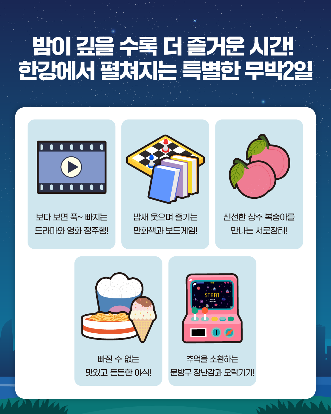 밤이 깊을 수록 더 즐거운 시간! 한강에서 펼쳐지는 특별한 무박2일

보다 보면 푹~ 빠지는 
드라마와 영화 정주행!

밤새 웃으며 즐기는
만화책과 보드게임!

신선한 상주 복숭아를
만나는 서로장터!

빠질 수 없는
맛있고 든든한 야식!

추억을 소환하는
문방구 장난감과 오락기기!