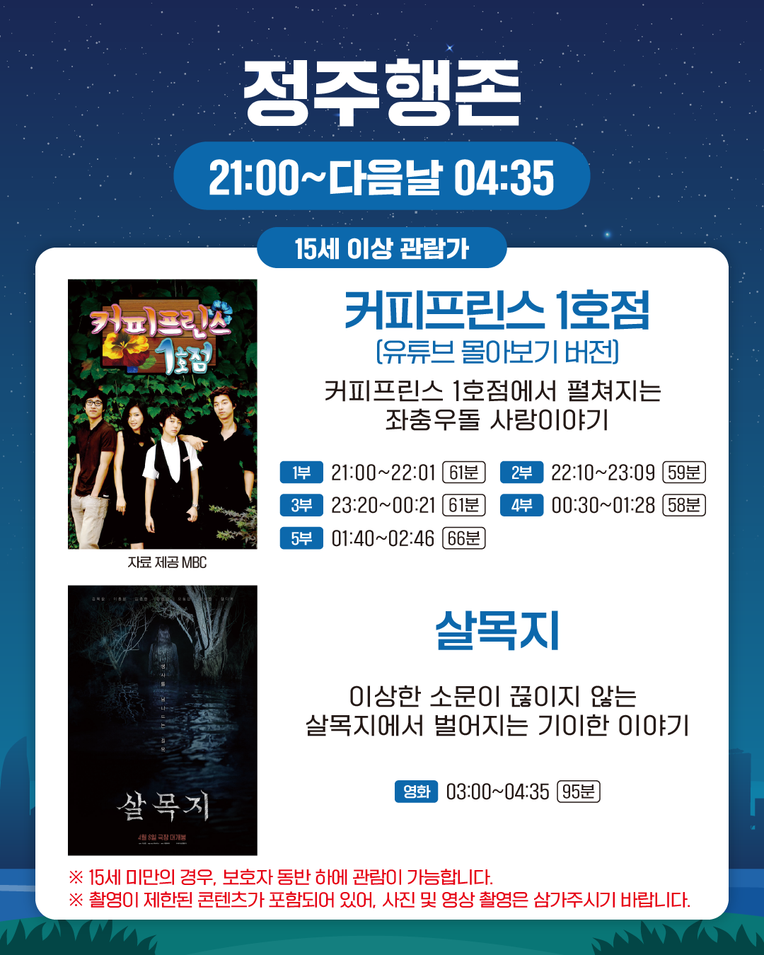 정주행존
21:00~다음날 04:35
15세 이상 관람가

커피프린스 1호점 (유튜브 몰아보기 버전)
커피프린스 1호점에서 펼쳐지는 좌충우돌 사랑이야기

1부: 21:00~22:01 (61분)
2부: 22:10~23:09 (59분)
3부: 23:20~00:21 (61분)
4부: 00:30~01:28 (58분)
5부: 01:40~02:46 (66분)

살목지
이상한 소문이 끊이지 않는
살목지에서 벌어지는 기이한 이야기

영화
03:00~04:35 (95분)

※ 15세 미만의 경우, 보호자 동반 하에 관람이 가능합니다.
※ 촬영이 제한된 콘텐츠가 포함되어 있어, 사진 및 영상 촬영은 삼가주시기 바랍니다.