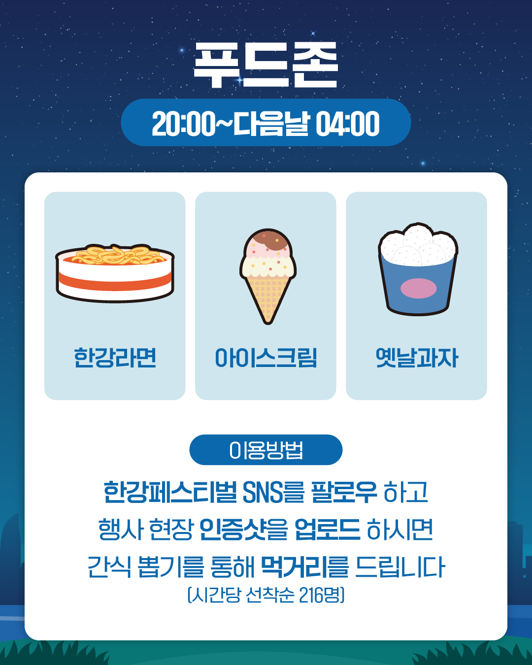 푸드존
20:00~다음날 04:00

한강라면
아이스크림
옛날과자

이용방법
한강페스티벌 SNS를 팔로우 하고 행사 현장 인증샷을 업로드 하시면 
간식 뽑기를 통해 먹거리를 드립니다 (시간당 선착순 216명)
