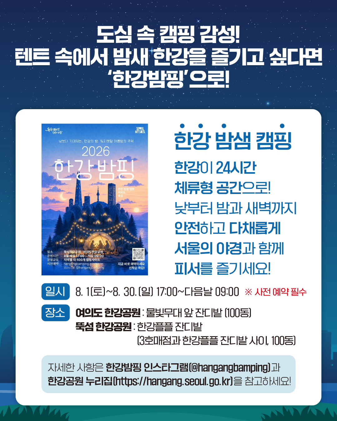 도심 속 캠핑 감성! 텐트 속에서 밤새 한강을 즐기고 싶다면 ‘한강밤핑'으로!

한강 밤샘 캠핑 
한강이 24시간 체류형 공간으로!
낮부터 밤과 새벽까지
안전하고 다채롭게 서울의 야경과 함께 피서를 즐기세요!

일시: 8. 1(토)~8. 30.(일) 17:00~다음날 09:00 ※사전 예약 필수
장소: 여의도 한강공원 : 물빛무대 앞 잔디밭 (100동)
     뚝섬 한강공원 : 한강플플 잔디밭 (3호매점과 한강플플 잔디밭 사이, 100동)

자세한 사항은 한강밤핑 인스타그램(@hangangbamping)과
한강공원 누리집(https://hangang.seoul.go.kr)을 참고하세요!