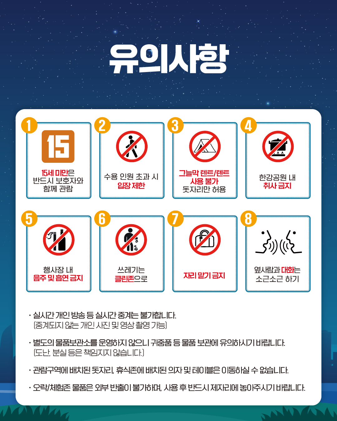 유의사항
1. 15세 미만은 반드시 보호자와 함께 관람
2. 수용 인원 초과 시 입장 제한
3. 그늘막 텐트/텐트 돗자리만 허용
4. 한강공원 내 취사 금지
5. 행사장 내 음주 및 흡엽금지
6. 쓰레기는 클린존으로
7. 자리 맡기 금지
8. 옆사람과 대화는 소근소근 하기

· 실시간 개인 방송 등 실시간 중계는 불가합니다. 
(중계되지 않는 개인 사진 및 영상 촬영 가능)
· 별도의 물품보관소를 운영하지 않으니 귀중품 등 물품 보관에 유의하시기 바랍니다.
(도난, 분실 등은 책임지지 않습니다.)
· 관람구역에 배치된 돗자리, 휴식존에 배치된 의자 및 테이블은 이동하실 수 없습니다.
· 오락/체험존 물품은 외부 반출이 불가하며, 사용 후 반드시 제자리에 놓아주시기 바랍니다.