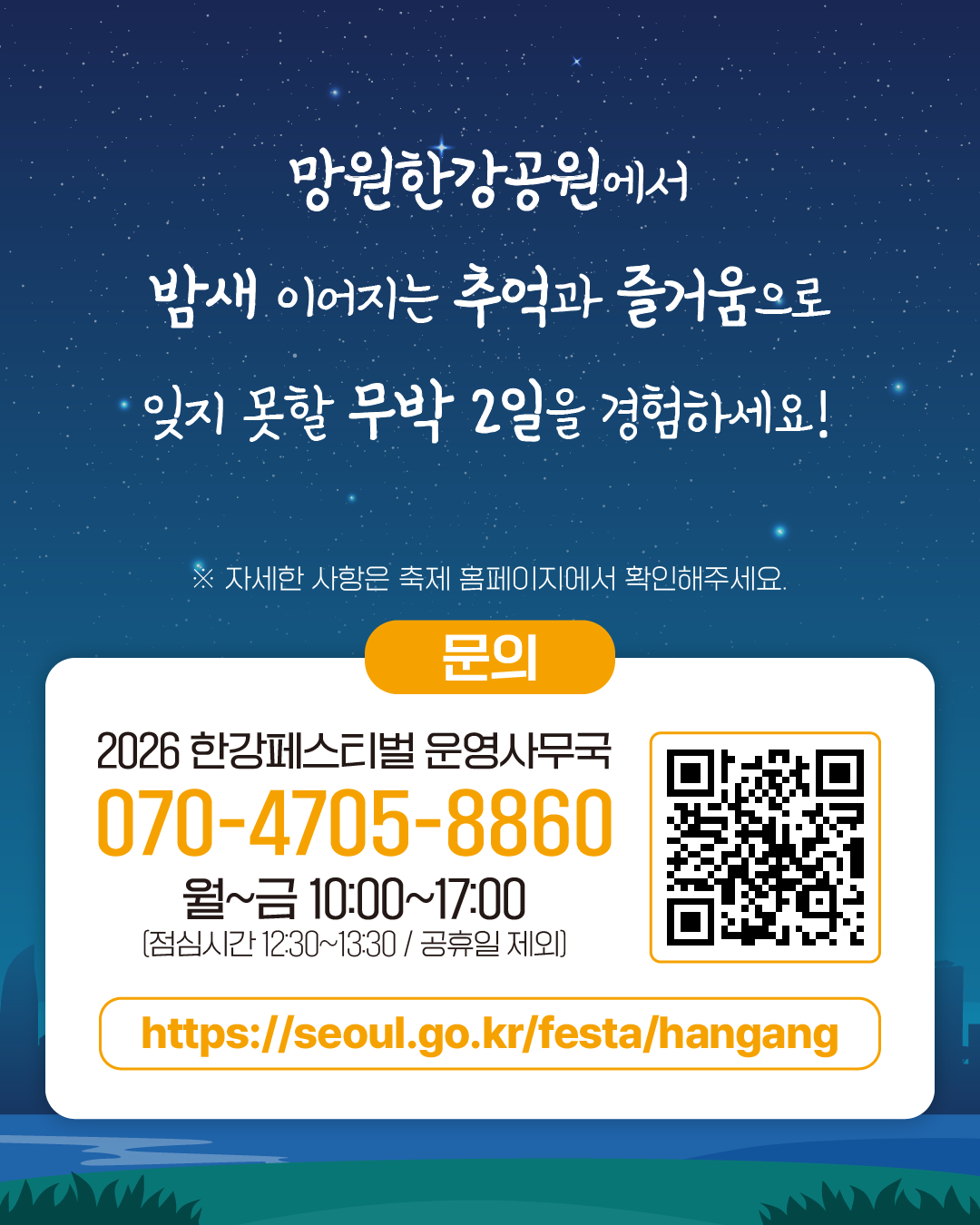 망원한강공원에서
밤새 이어지는 추억과 즐거움으로 잊지 못할 무박 2일을 경험하세요!
※ 자세한 사항은 축제 홈페이지에서 확인해주세요.
문의
2026 한강페스티벌 운영사무국
070-4705-8860
월~금 10:00~17:00 (점심시간 12:30~13:30 / 공휴일 제외)
https://seoul.go.kr/festa/hangang