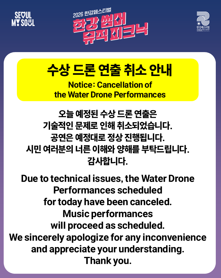 2026 한강페스티벌-여름
한강썸머뮤직피크닉
수상 드론 연출 취소 안내

오늘 예정된 수상 드론 연출은 기술적인 문제로 인해 취소되었습니다.
공연은 예정대로 정상 진행됩니다.

시민 여러분의 너른 이해와 양해를 부탁드립니다. 
감사합니다.

※ 모든 프로그램은 현장 상황 및 기상 변화에 따라 변경될 수 있습니다.


2026 Hangang River Festival – Summer
Hangang Summer Music Picnic

Notice: Cancellation of the Water Drone Performances

Due to technical issues, the Water Drone Performances scheduled for today have been canceled.
Music performances will proceed as scheduled.
We sincerely apologize for any inconvenience and appreciate your understanding.
Thank you.

※ All programs are subject to change depending on on-site conditions and weather.