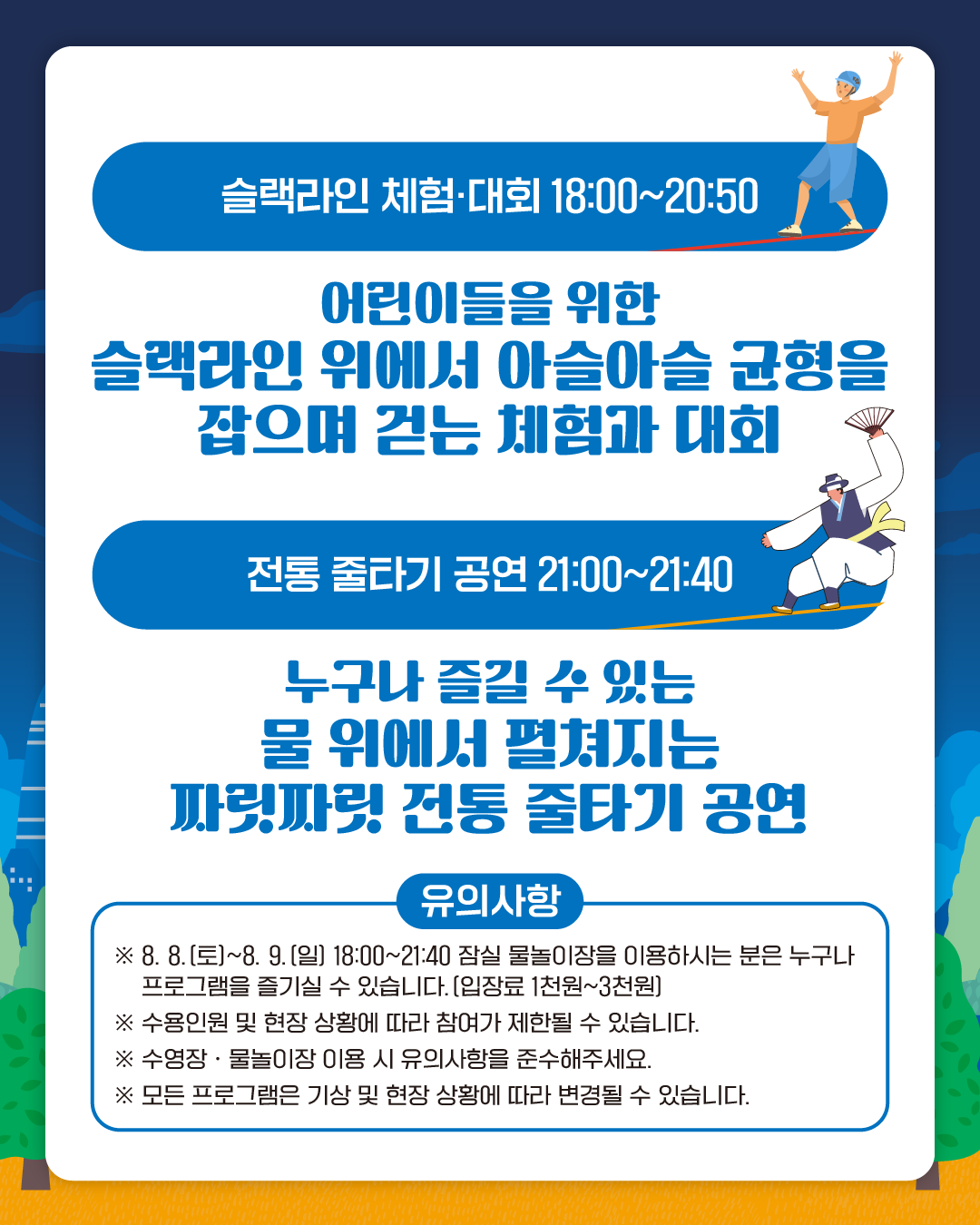 슬랙라인 체험·대회 18:00~20:50
어린이들을 위한 슬랙라인 위에서 아슬아슬 균형을 잡으며 걷는 체험과 대회
전통 줄타기 공연 21:00~21:40
누구나 즐길 수 있는 물 위에서 펼쳐지는 짜릿짜릿 전통 줄타기 공연

유의사항
※ 8. 8.(토)~8. 9.(일) 18:00~21:40 잠실 물놀이장을 이용하시는 분은 누구나 프로그램을 즐기실 수 있습니다. (입장료 1천원~3천원)
※ 수용인원 및 현장 상황에 따라 입장이 제한될 수 있습니다.
※ 수영장 · 물놀이장 이용 시 유의사항을 준수해주세요.
※ 모든 프로그램은 기상 및 현장 상황에 따라 변경될 수 있습니다.