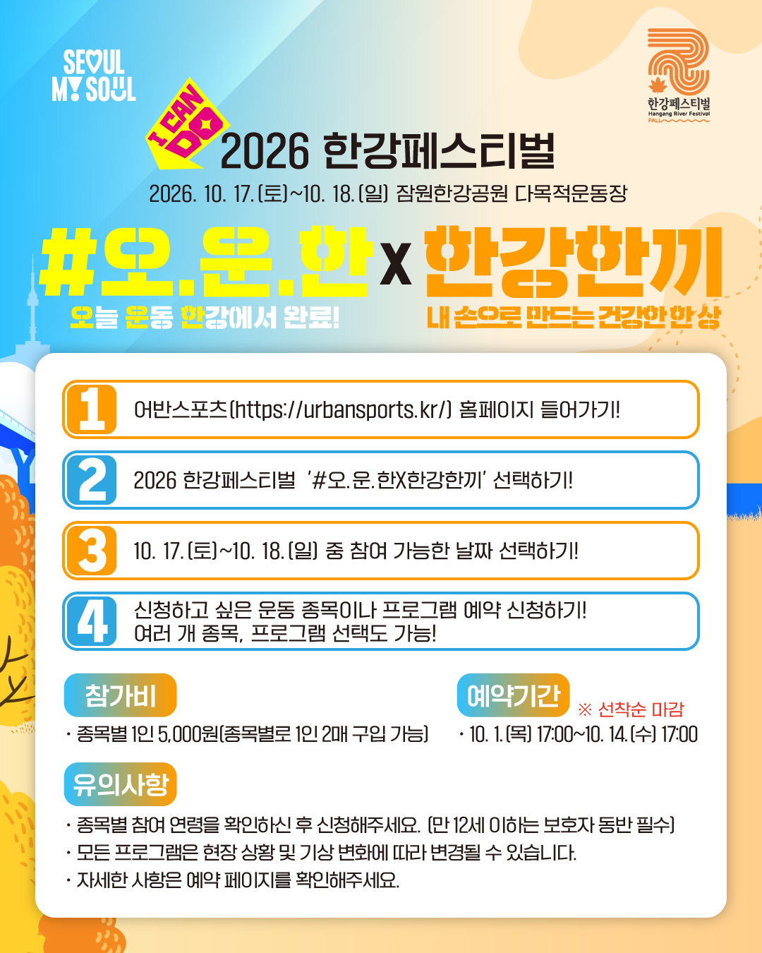 2026 한강페스티벌
2026. 10. 17.(토)~10. 18(일) 잠원한강공원 다목적운동장
#오.운.한(오늘 운동 한강에서 완료) X 한강한끼(내 손으로 만드는 건강한 한 상)
1. 어반스포츠(https://urbansports.kr/) 홈페이지 들어가기!
2. 2026 한강페스티벌 '#오.운.한X한강한끼' 선택하기!
3. 10. 17.(토)~10. 18.(일) 중 참여 가능한 날짜 선택하기!
4. 신청하고 싶은 운동 종목이나 프로그램 예약 신청하기! 여러 개 종목, 프로그램 선택도 가능!
참가비
· 종목별 1인 5,000원 (종목별로 1인 2매 구입 가능)
예약기간 ※선착순 마감
· 10. 1.(목) 17:00~10. 14(수) 17:00
유의사항
· 종목별 참여 연령을 확인하신 후 신청해주세요. (만 12세 이하는 보호자 동반 필수)
· 모든 프로그램은 현장 상황 및 기상 변화에 따라 변경될 수 있습니다.
· 자세한 사항은 예약 페이지를 확인해주세요.
