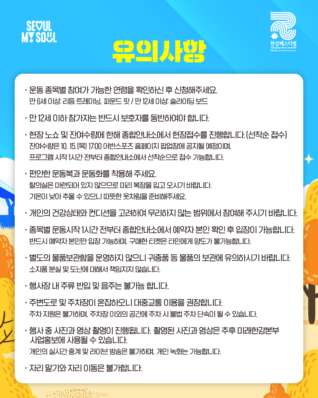 유의사항
· 운동 종목별 참여가 가능한 연령을 확인하신 후 신청해주세요.
만 6세 이상: 리듬 트레이닝, 파운드 핏 / 만 12세 이상: 슬라이딩 보드
· 만 12세 이하 참가자는 반드시 보호자를 동반하여야 합니다.
· 현장 노쇼 및 잔여수량에 한해 종합안내소에서 현장접수를 진행합니다. (선착순 접수)
잔여수량은 10. 15.(목) 17:00 어반스포츠 홈페이지 팝업창에 공지될 예정이며,
프로그램 시작 1시간 전부터 종합안내소에서 선착순으로 접수 가능합니다.
· 편안한 운동복과 운동화를 착용해 주세요.
탈의실은 마련되어 있지 않으므로 미리 복장을 입고 오시기 바랍니다.
기온이 낮아 추울 수 있으니 따뜻한 옷차림을 준비해주세요.
· 개인의 건강상태와 컨디션을 고려하여 무리하지 않는 범위에서 참여해 주시기 바랍니다.
· 종목별 운동시작 1시간 전부터 종합안내소에서 예약자 본인 확인 후 입장이 가능합니다.
반드시 예약자 본인만 입장 가능하며, 구매한 티켓은 타인에게 양도가 불가능합니다.
· 별도의 물품보관함을 운영하지 않으니 귀중품 등 물품의 보관에 유의하시기 바랍니다.
소지품 분실 및 도난에 대해서 책임지지 않습니다.
· 행사장 내 주류 반입 및 음주는 불가능 합니다.
· 주변도로 및 주차장이 혼잡하오니 대중교통 이용을 권장합니다.
주차 지원은 불가하며, 주차장 이외의 공간에 주차 시 불법 주차 단속이 될 수 있습니다.
· 행사 중 사진과 영상 촬영이 진행됩니다. 촬영된 사진과 영상은 추후 미래한강본부
사업홍보에 사용될 수 있습니다.
개인의 실시간 중계 및 라이브 방송은 불가하며, 개인 녹화는 가능합니다.
· 자리 맡기와 자리 이동은 불가합니다.