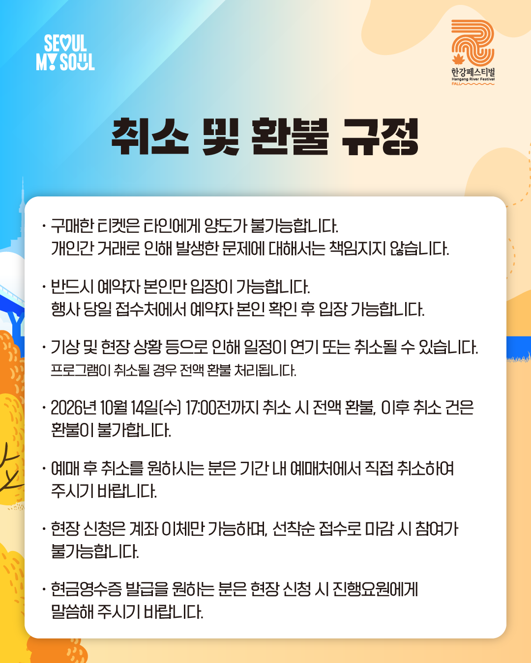 취소 및 환불 규정
· 구매한 티켓은 타인에게 양도가 불가능합니다.
개인 간 거래로 인해 발생한 문제에 대해서는 책임지지 않습니다.
· 반드시 예약자 본인만 입장이 가능합니다.
행사 당일 접수처에서 예약자 본인 확인 후 입장 가능합니다.
· 기상 및 현장 상황 등으로 인해 일정이 연기 또는 취소될 수 있습니다.
프로그램이 취소될 경우 전액 환불 처리됩니다.
· 2026년 10월 14일[수) 17:00전까지 취소 시 전액 환불, 이후 취소 건은 환불이 불가합니다.
· 예매 후 취소를 원하시는 분은 기간 내 예매처에서 직접 취소하여 주시기 바랍니다.
· 현장 신청은 계좌 이체만 가능하며, 선착순 접수로 마감 시 참여가 불가능합니다.
· 현금영수증 발급을 원하는 분은 현장신청 시 진행요원에게 말씀해 주시기 바랍니다.