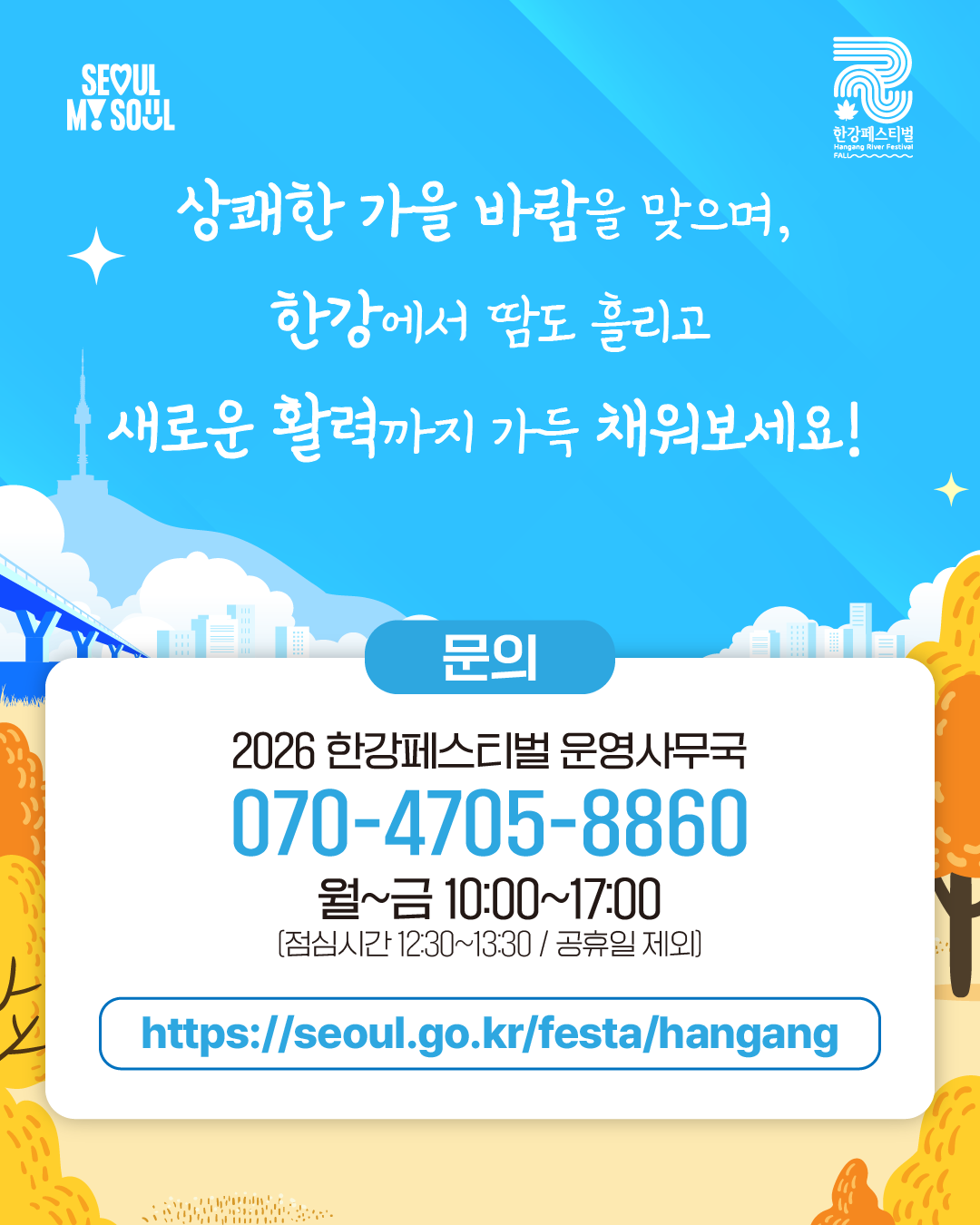 상쾌한 가을 바람을 맞으며,
한강에서 땀도 흘리고
새로운 활력까지 가득 채워보세요!
문의
2026 한강페스티벌 운영사무국
070-4705-8860
월~금 10:00~17:00
(점심시간 12:30~13:30 / 공휴일 제외)
https://seoul.go.kr/festa/hangang