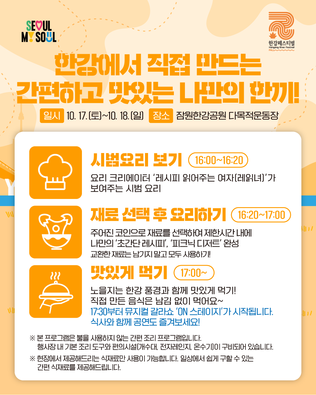한강에서 직접 만드는 간편하고 맛있는 나만의 한끼!일시 : 10. 17.(토)~10. 18.(일) 장소 : 잠원한강공원 다목적운동장
- 시범요리 보기 (16:00~16:20)
요리 크리에이터 ‘레시피 읽어주는 여자(레읽녀)’가 보여주는 시범 요리
- 재료 선택 후 요리하기 (16:20~17:00)
주어진 코인으로 재료를 선택하여 제한시간 내에 나만의 '초간단 레시피', '피크닉 디저트' 완성
교환한 재료는 남기지 말고 모두 사용하기!
- 맛있게 먹기 (17:00~)
노을지는 한강 풍경과 함께 맛있게 먹기! 직접 만든 음식은 남김 없이 먹어요~
17:30부터 뮤지컬 갈라쇼 'ON 스테이지'가 시작됩니다. 식사와 함께 공연도 즐겨보세요!
※ 본 프로그램은 불을 사용하지 않는 간편 조리 프로그램입니다.
행사장 내 기본 조리 도구와 편의시설(개수대, 전자레인지, 온수기)이 구비되어 있습니다.
※ 현장에서 제공해드리는 식재료만 사용이 가능합니다. 일상에서 쉽게 구할 수 있는
간편 식재료를 제공해드립니다.