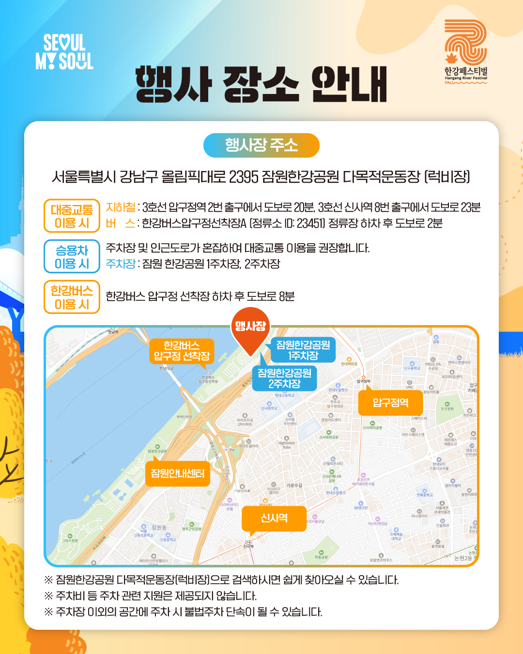 행사 장소 안내
행사장 주소: 서울특별시 강남구 올림픽대로 2395 잠원한강공원 다목적운동장 (럭비장)

[대중교통 이용 시]
지하철 : 3호선 압구정역 2번 출구에서 도보로 20분, 3호선 신사역 8번 출구에서 도보로 23분
버스 : 한강버스압구정선착장A (정류소 ID: 23451) 정류장 하차 후 도보로 2분

[승용차 이용 시]
주차장 및 인근도로가 혼잡하여 대중교통 이용을 권장합니다.
주차장 : 잠원 한강공원 1주차장, 2주차장

[한강버스 이용 시]
한강버스 압구정 선착장 하차 후 도보로 8분

※ 잠원한강공원 다목적운동장(럭비장)으로 검색하시면 쉽게 찾아오실 수 있습니다.
※ 주차비 등 주차 관련 지원은 제공되지 않습니다.
※ 주차장 이외의 공간에 주차 시 불법주차 단속이 될 수 있습니다.
