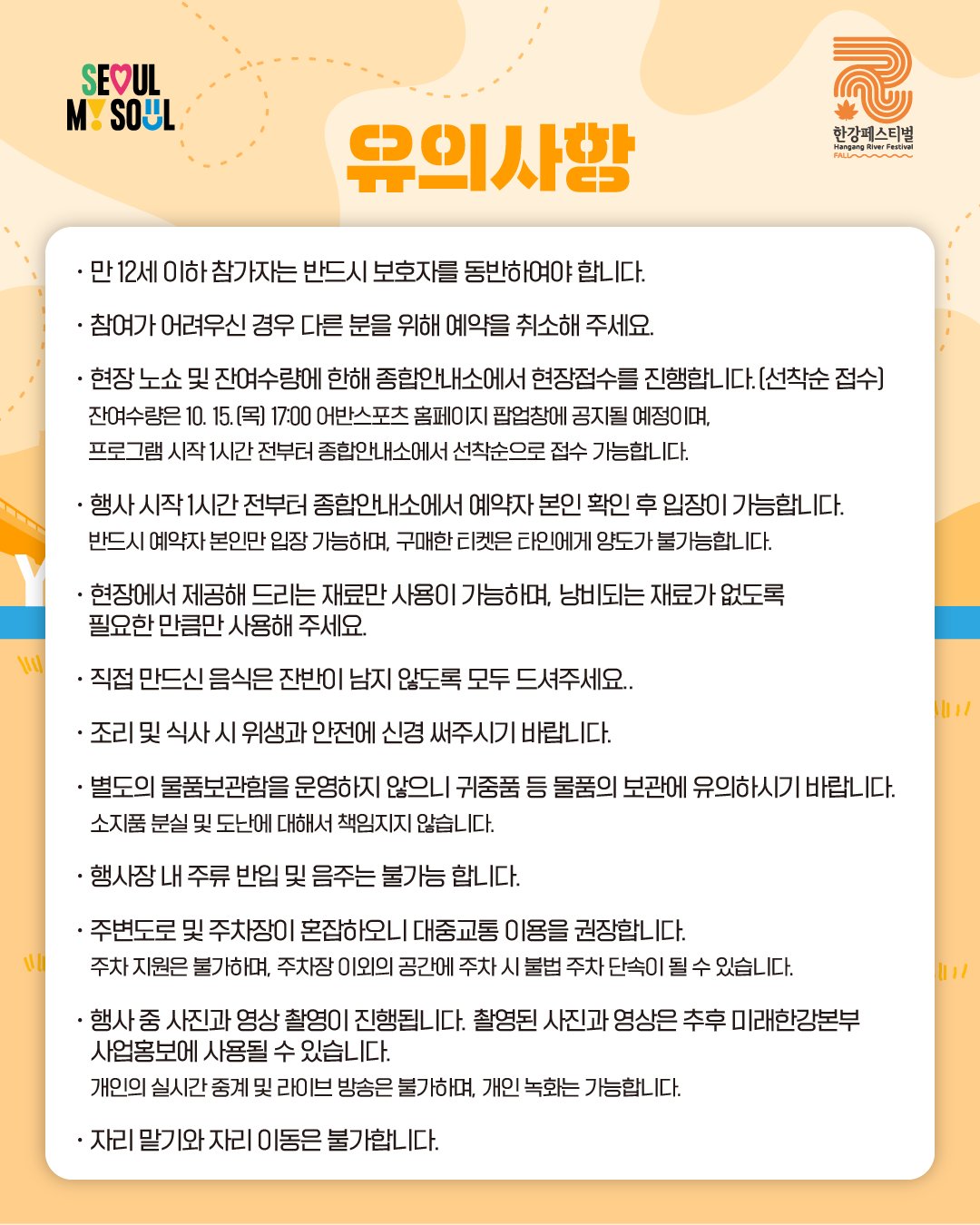 유의사항
· 만 12세 이하 참가자는 반드시 보호자를 동반하여야 합니다.
· 참여가 어려우신 경우 다른 분을 위해 예약을 취소해 주세요.
· 현장 노쇼 및 잔여수량에 한해 종합안내소에서 현장접수를 진행합니다.(선착순 접수)
잔여수량은 10. 15.(목) 17:00 어반스포츠 홈페이지 팝업창에 공지될 예정이며,
프로그램 시작 1시간 전부터 종합안내소에서 선착순으로 접수 가능합니다.
· 행사 시작 1시간 전부터 종합안내소에서 예약자 본인 확인 후 입장이 가능합니다.
반드시 예약자 본인만 입장 가능하며, 구매한 티켓은 타인에게 양도가 불가능합니다.
· 현장에서 제공해 드리는 재료만 사용이 가능하며, 낭비되는 재료가 없도록
필요한 만큼만 사용해 주세요.
· 직접 만드신 음식은 잔반이 남지 않도록 모두 드셔주세요.
· 조리 및 식사 시 위생과 안전에 신경 써주시기 바랍니다.
· 별도의 물품보관함을 운영하지 않으니 귀중품 등 물품의 보관에 유의하시기 바랍니다.
소지품 분실 및 도난에 대해서 책임지지 않습니다.
· 행사장 내 주류 반입 및 음주는 불가능 합니다.
· 주변도로 및 주차장이 혼잡하오니 대중교통 이용을 권장합니다.
주차 지원은 불가하며, 주차장 이외의 공간에 주차 시 불법 주차 단속이 될 수 있습니다.
· 행사 중 사진과 영상 촬영이 진행됩니다. 촬영된 사진과 영상은 추후 미래한강본부
사업홍보에 사용될 수 있습니다.
개인의 실시간 중계 및 라이브 방송은 불가하며, 개인 녹화는 가능합니다.
· 자리 말기와 자리 이동은 불가합니다.
