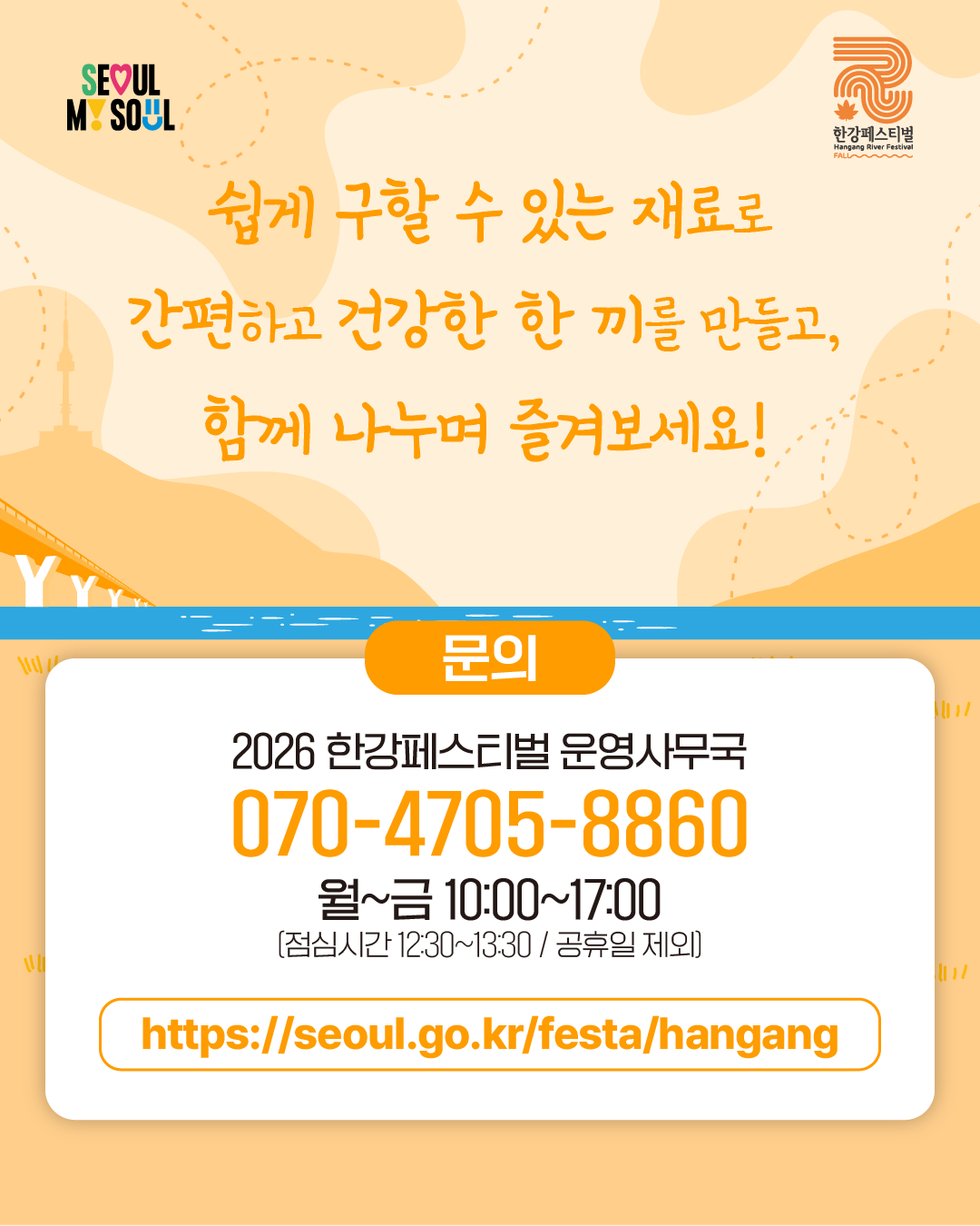 쉽게 구할 수 있는 재료로
간편하고 건강한 한 끼를 만들고,
함께 나누며 즐겨보세요!
문의
2026 한강페스티벌 운영사무국
070-4705-8860
월~금 10:00~17:00
(점심시간 12:30~13:30 / 공휴일 제외)
https://seoul.go.kr/festa/hangang