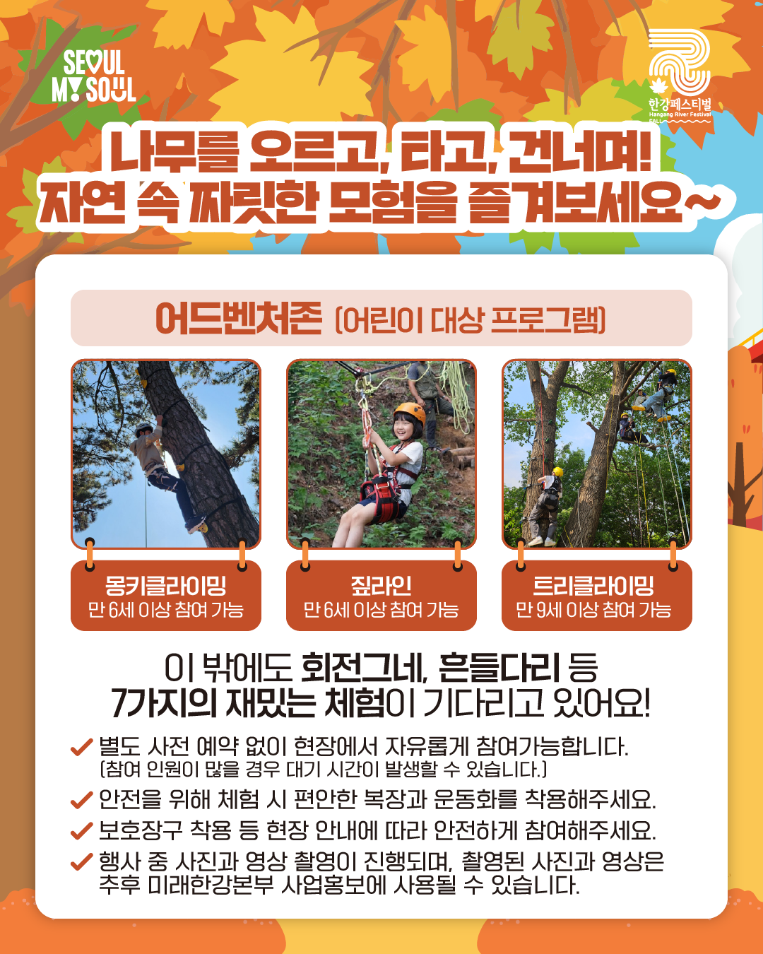 나무를 오르고, 타고, 건너며!
자연 속 짜릿한 모험을 즐겨보세요~
어드벤처존(어린이 대상 프로그램)
- 몽키클라이밍 : 만 6세 이상 참여 가능
- 짚라인 : 만 6세 이상 참여 가능
- 트리클라이밍 : 만 9세 이상 참여 가능
이 밖에도 회전그네, 흔들다리 등 7가지의 재밌는 체험이 기다리고 있어요!
√ 별도 사전 예약 없이 현장에서 자유롭게 참여가능합니다.
(참여 인원이 많을 경우 대기 시간이 발생할 수 있습니다.)
√ 안전을 위해 체험 시 편안한 복장과 운동화를 착용해주세요.
√ 보호장구 착용 등 현장 안내에 따라 안전하게 참여해주세요.
√ 행사 중 사진과 영상 촬영이 진행되며, 촬영된 사진과 영상은 추후 미래한강본부 사업홍보에 사용될 수 있습니다.