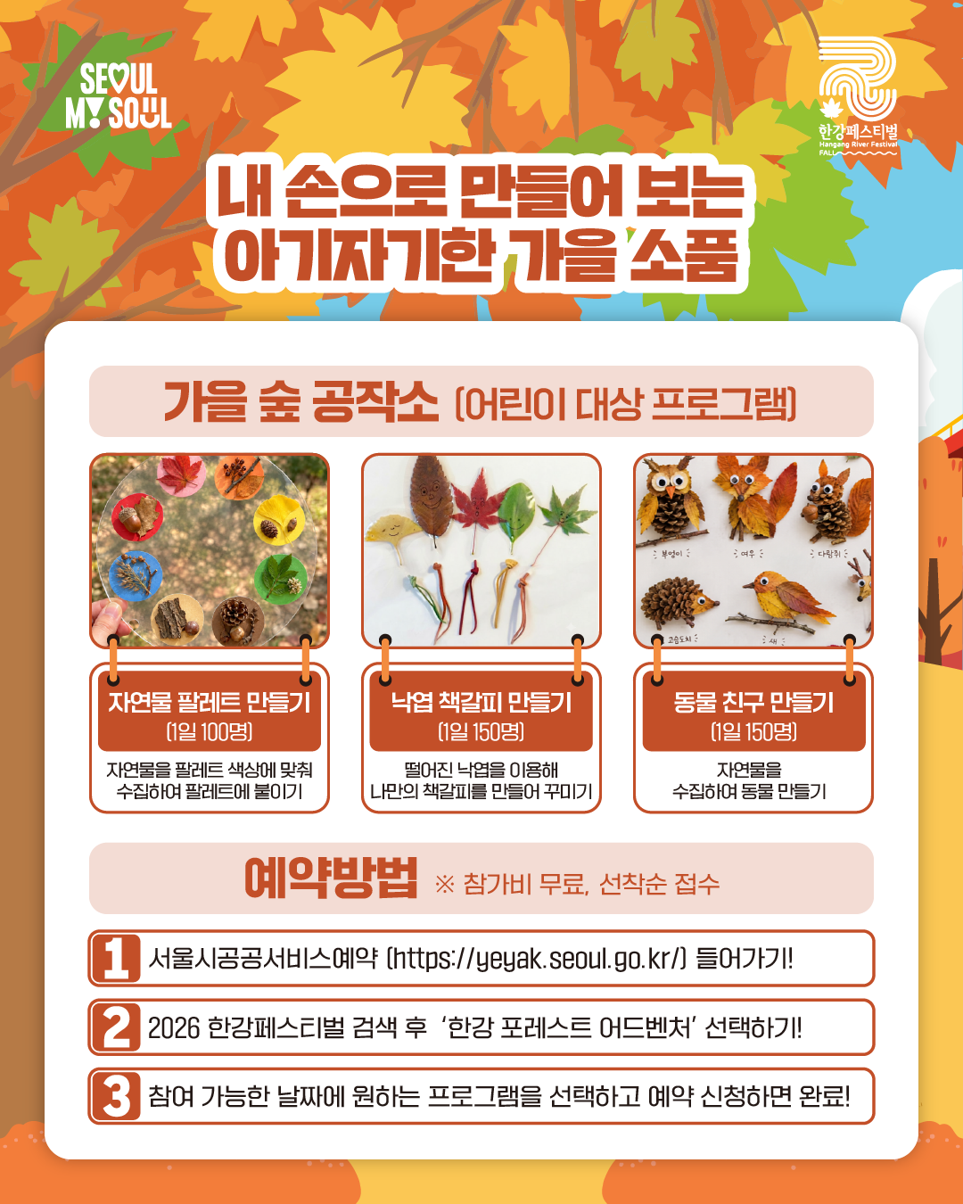 내 손으로 만들어 보는 아기자기한 가을 소품
가을 숲 공작소 (어린이 대상 프로그램)
- 자연물 팔레트 만들기(1일 100명)
: 자연물을 팔레트 색상에 맞춰 수집하여 팔레트에 붙이기
- 낙엽 책갈피 만들기(1일 150명)
: 떨어진 낙엽을 이용해 나만의 책갈피를 만들어 꾸미기
- 동물 친구 만들기(1일 150명)
: 자연물을 수집하여 동물 만들기
예약방법 ※참가비 무료, 선착순 접수
1. 서울시공공서비스예약(https://yeyak.seoul.go.kr) 들어가기!
2. 2026 한강페스티벌 검색 후 ‘한강 포레스트 어드벤처’ 선택하기!
3. 참여 가능한 날짜에 원하는 프로그램을 선택하고 예약 신청하면 완료!