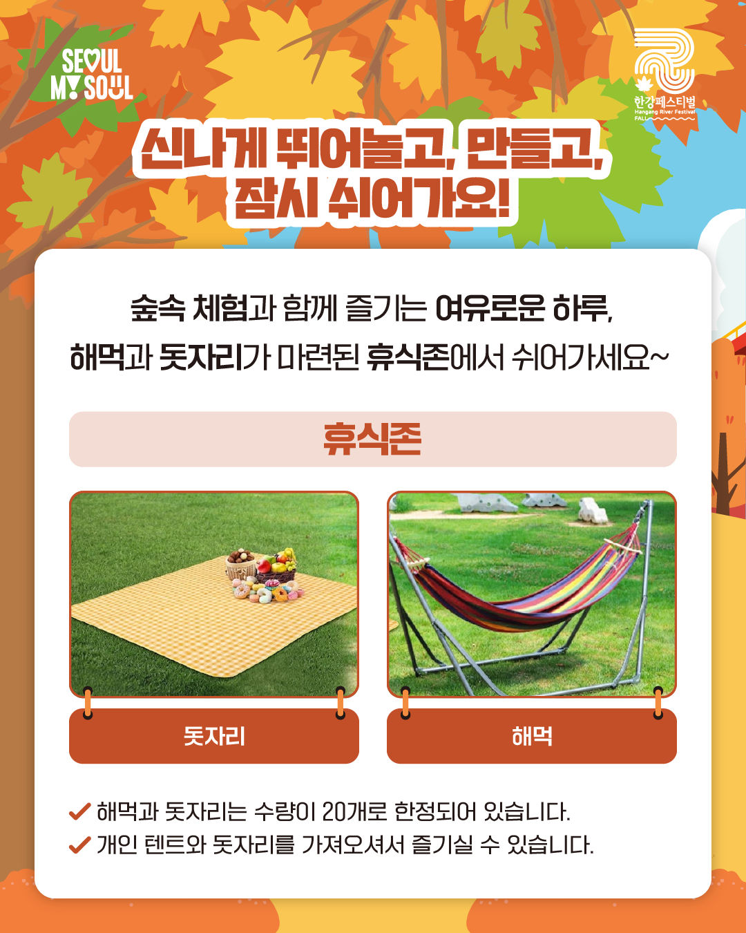 신나게 뛰어놀고, 만들고, 잠시 쉬어가요!
숲속 체험과 함께 즐기는 여유로운 하루,
해먹과 돗자리가 마련된 휴식존에서 쉬어가세요~
휴식존
돗자리/해먹
√ 해먹과 돗자리는 수량이 20개로 한정되어 있습니다.
√ 개인 텐트와 돗자리를 가져오셔서 즐기실 수 있습니다.