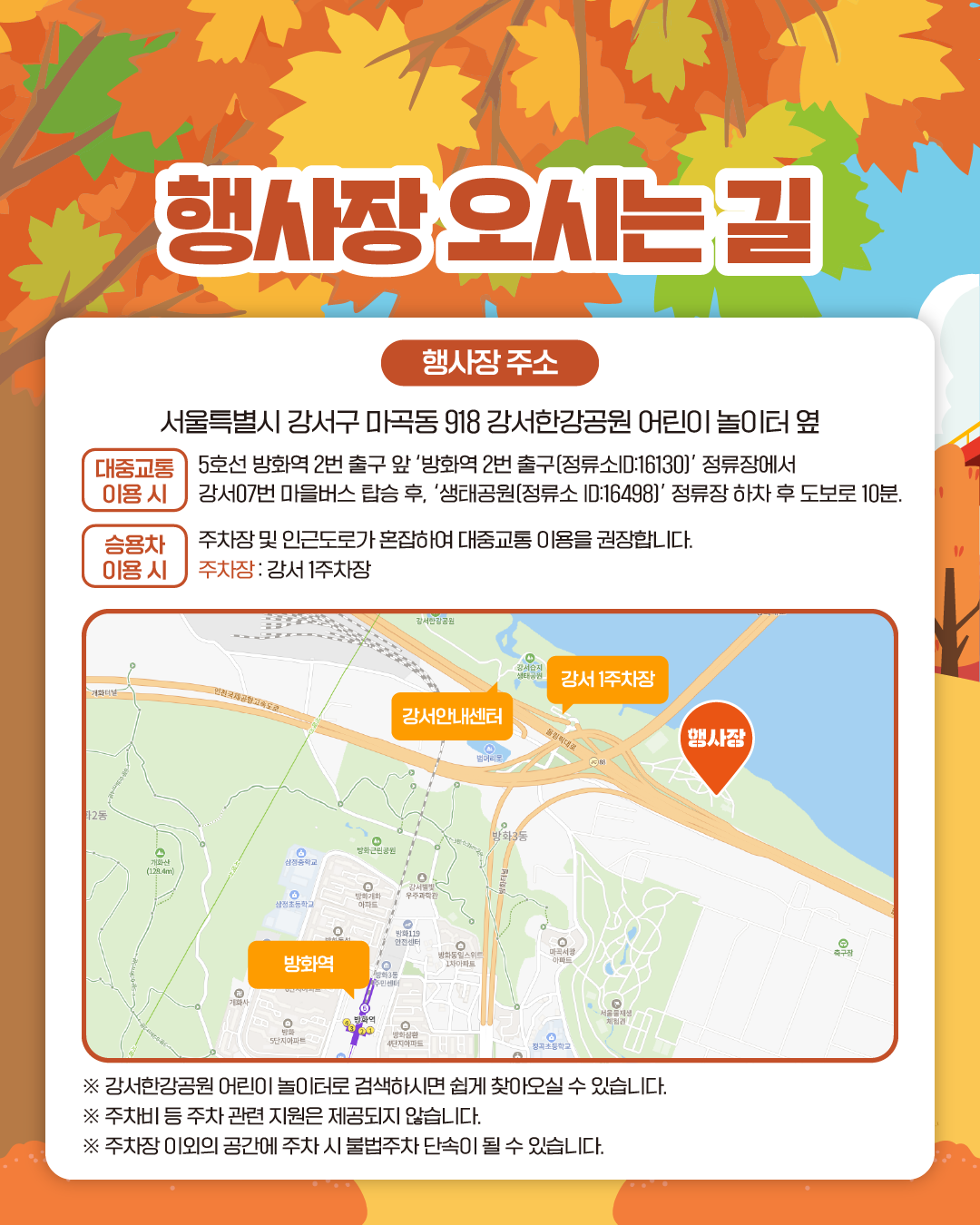 행사장 오시는 길
행사장 주소: 서울특별시 강서구 마곡동 918 강서한강공원 어린이 놀이터 옆

[대중교통 이용 시]
5호선 방화역2번 출구 앞 ‘방화역2번 출구(정류소ID:16130)’ 정류장에서 강서07번 마을버스 탑승 후,‘생태공원(정류소 ID:16498)’ 정류장 하차 후 도보로 10분.  

[승용차 이용 시]
주차장 및 인근도로가 혼잡하여 대중교통 이용을 권장합니다.
주차장 : 강서 1주차장

※ 강서한강공원 어린이 놀이터로 검색하시면 쉽게 찾아오실 수 있습니다.
※ 주차비 등 주차 관련 지원은 제공되지 않습니다.
※ 주차장 이외의 공간에 주차 시 불법주차 단속이 될 수 있습니다.