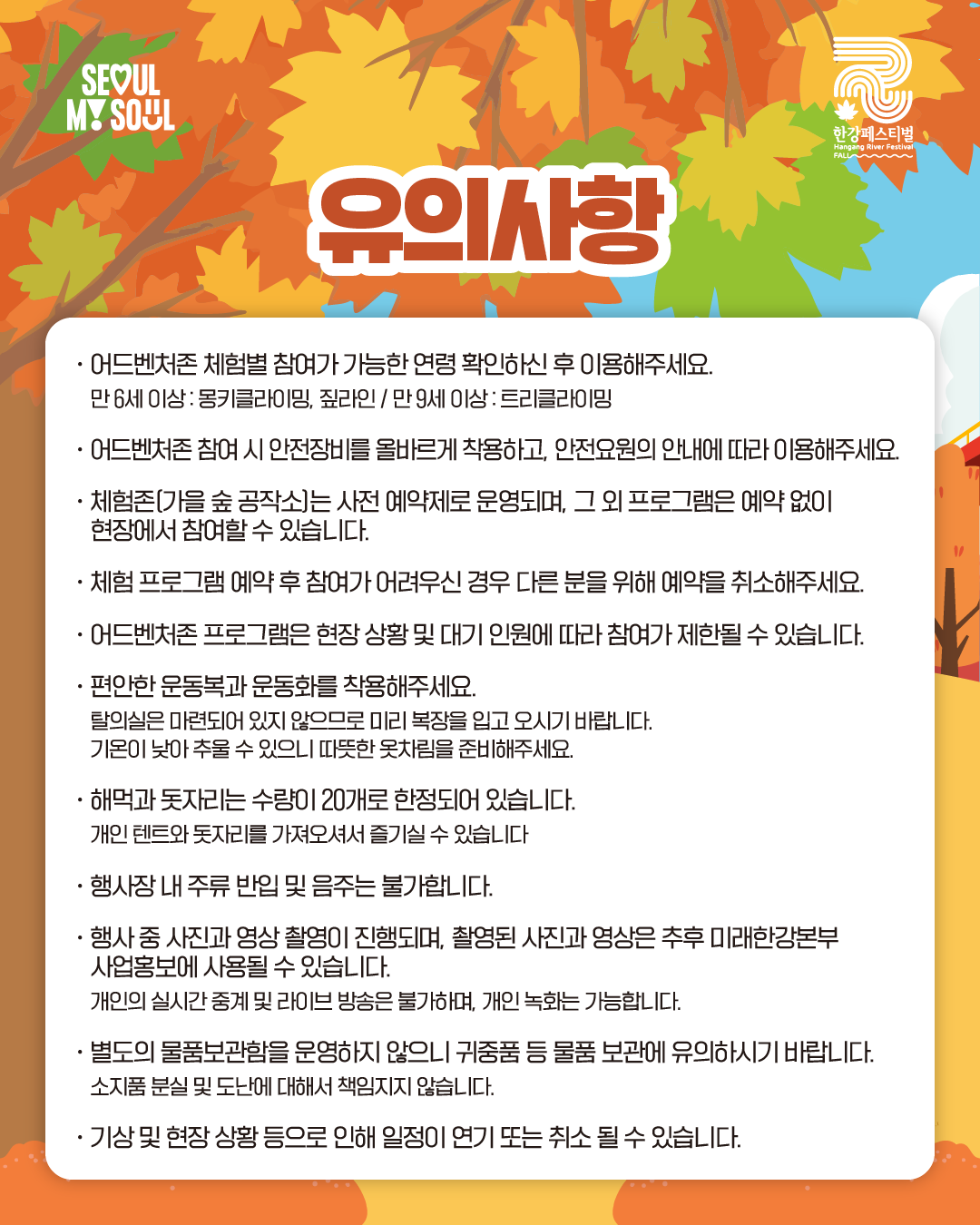유의사항
· 어드벤처존 체험별 참여가 가능한 연령 확인하신 후 이용해주세요. 만 6세 이상 : 몽키클라이밍, 짚라인 / 만 9세 이상 : 트리클라이밍
· 어드벤처존 참여 시 안전장비를 올바르게 착용하고, 안전요원의 안내에 따라 이용해주세요.
· 체험존(가을 숲 공작소)는 사전 예약제로 운영되며, 그 외 프로그램은 예약 없이 현장에서 참여할 수 있습니다.
· 체험 프로그램 예약 후 참여가 어려우신 경우 다른 분을 위해 예약을 취소해주세요.
· 어드벤처존 프로그램은 현장 상황 및 대기 인원에 따라 참여가 제한될 수 있습니다.
· 편안한 운동복과 운동화를 착용해주세요.
탈의실은 마련되어 있지 않으므로 미리 복장을 입고 오시기 바랍니다.
기온이 낮아 추울 수 있으니 따뜻한 옷차림을 준비해주세요.
· 해먹과 돗자리는 수량이 20개로 한정되어 있습니다.
개인 텐트와 돗자리를 가져오셔서 즐기실 수 있습니다.
· 행사장 내 주류 반입 및 음주는 불가합니다.
· 행사 중 사진과 영상 촬영이 진행되며, 촬영된 사진과 영상은 추후 미래한강본부 사업홍보에 사용될 수 있습니다.
개인의 실시간 중계 및 라이브 방송은 불가하며, 개인 녹화는 가능합니다.
· 별도의 물품 보관함을 운영하지 않으니 귀중품 등 물품 보관에 유의하시기 바랍니다.
소지품 분실 및 도난에 대해서 책임지지 않습니다.
· 기상 및 현장 상황 등으로 인해 일정이 연기 또는 취소 될 수 있습니다.