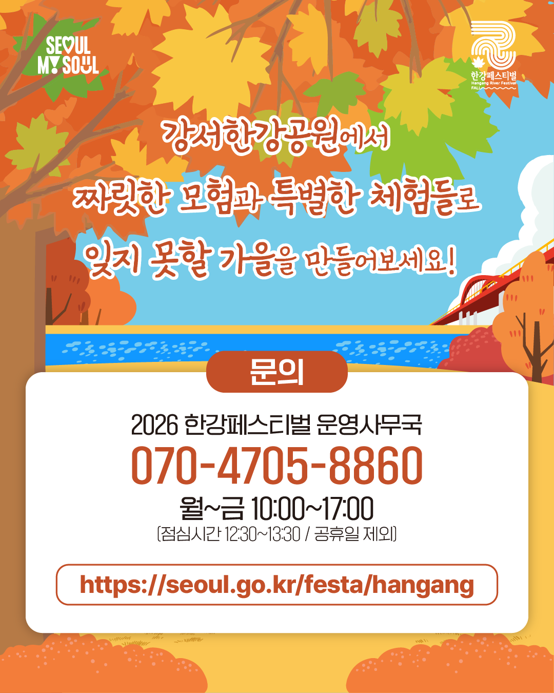 강서한강공원에서
짜릿한 모험과 특별한 체험들로
잊지 못할 가을을 만들어보세요!
문의
2026 한강페스티벌 운영사무국
070-4705-8860
월~금 10:00~17:00
(점심시간 12:30~13:30 / 공휴일 제외)
https://seoul.go.kr/festa/hangang
