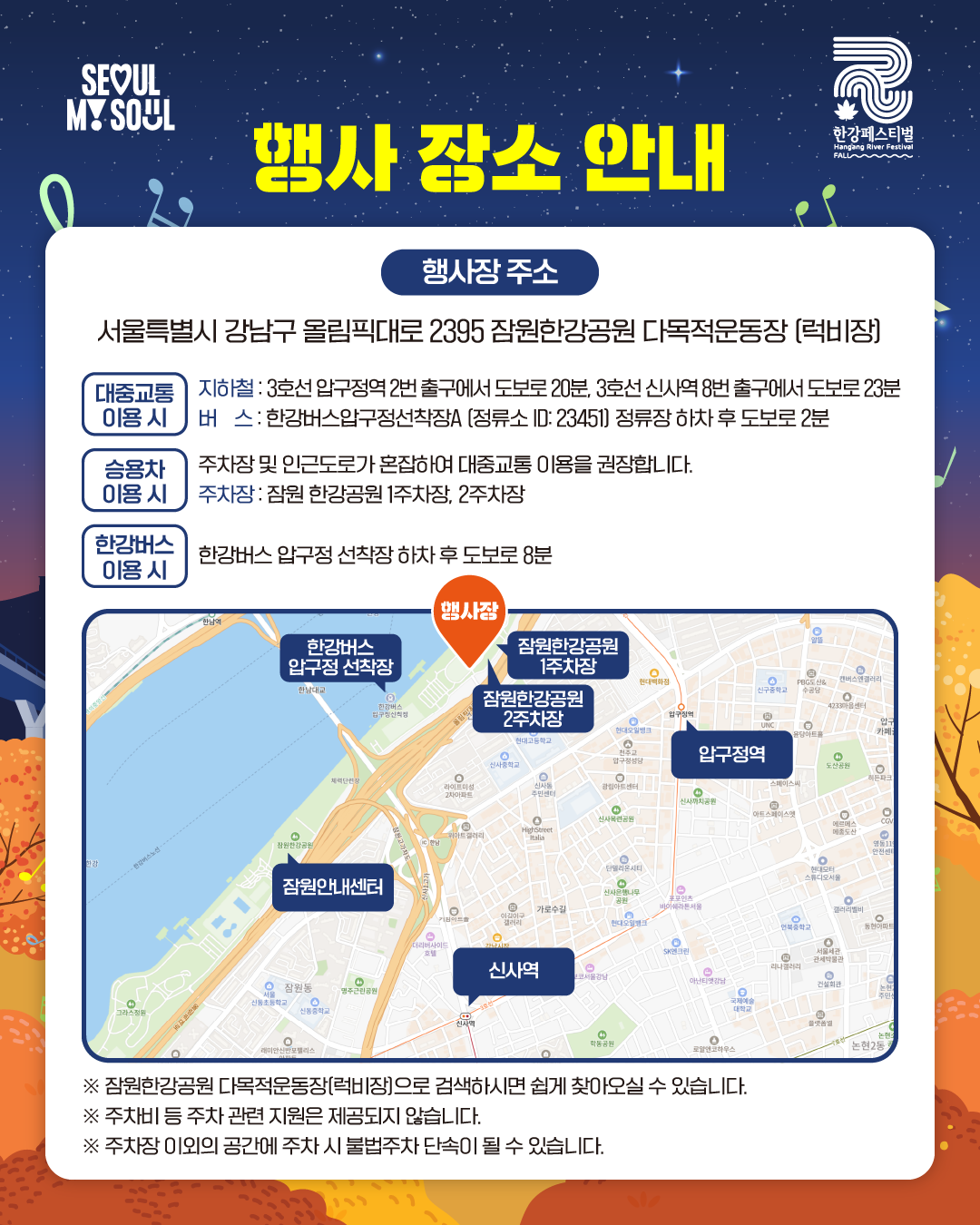 행사 장소 안내
행사장 주소: 서울특별시 강남구 올림픽대로 2395 잠원한강공원 다목적운동장 (럭비장)

[대중교통 이용 시]
지하철 : 3호선 압구정역 2번 출구에서 도보로 20분, 3호선 신사역 8번 출구에서 도보로 23분
버스 : 한강버스압구정선착장A (정류소 ID: 23451) 정류장 하차 후 도보로 2분

[승용차 이용 시]
주차장 및 인근도로가 혼잡하여 대중교통 이용을 권장합니다.
주차장 : 잠원 한강공원 1주차장, 2주차장

[한강버스 이용 시]
한강버스 압구정 선착장 하차 후 도보로 8분

※ 잠원한강공원 다목적운동장(럭비장)으로 검색하시면 쉽게 찾아오실 수 있습니다.
※ 주차비 등 주차 관련 지원은 제공되지 않습니다.
※ 주차장 이외의 공간에 주차 시 불법주차 단속이 될 수 있습니다.