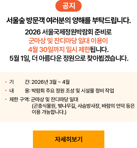 [공지] 서울숲 방문객 여러분의 양해를 부탁드립니다. 2026 서울국제정원박람회 준비로 군마상 및 잔디마당 일대 이용이 4월 30일까지 일시 제한됩니다. 5월 1일, 더 아름다운 정원으로 찾아뵙겠습니다. - 기간: 2026년 3월 ~ 4월 - 내용: 박람회 주요 정원 조성 및 시설물 정비 작업 - 제한 구역: 군마상 및 잔디마당 일대 (곤충식물원, 벚나무길, 사슴방사장, 바람의 언덕 등은 이용 가능합니다.) [자세히보기]