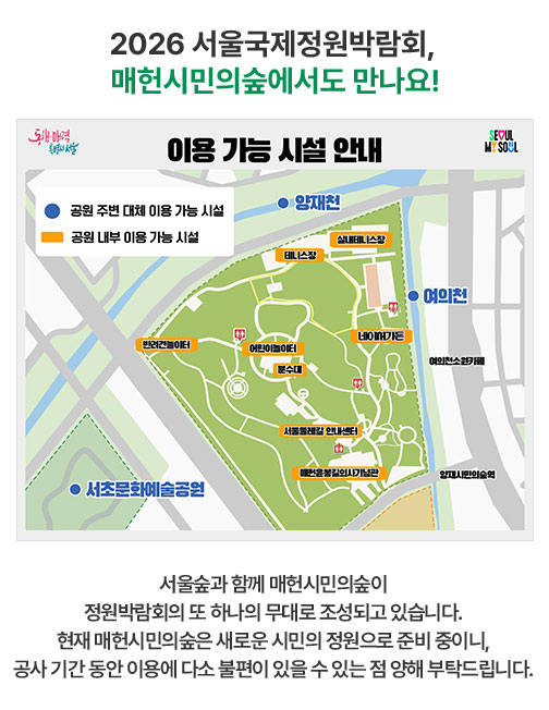 2026 서울국제정원박람회, 매헌시민의숲에서도 만나요!  이용 가능 시설 안내: 공원 주변 대체 이용 가능 시설 - 여의천, 양재천, 서초문화예술공원. 공원 내부 이용 가능 시설 - 실내테니스장, 테니스장, 반려견놀이터, 어린이놀이터, 분수대, 네이처가든, 서울둘레길 안내센터, 매헌윤봉길의사기념관. 서울숲과 함께 매헌시민의숲이 정원박람회의 또 하나의 무대로 조성되고 있습니다. 현재 매헌시민의숲은 새로운 시민의 정원으로 준비 중이니, 공사 기간 동안 이용에 다소 불편이 있을 수 있는 점 양해 부탁드립니다.