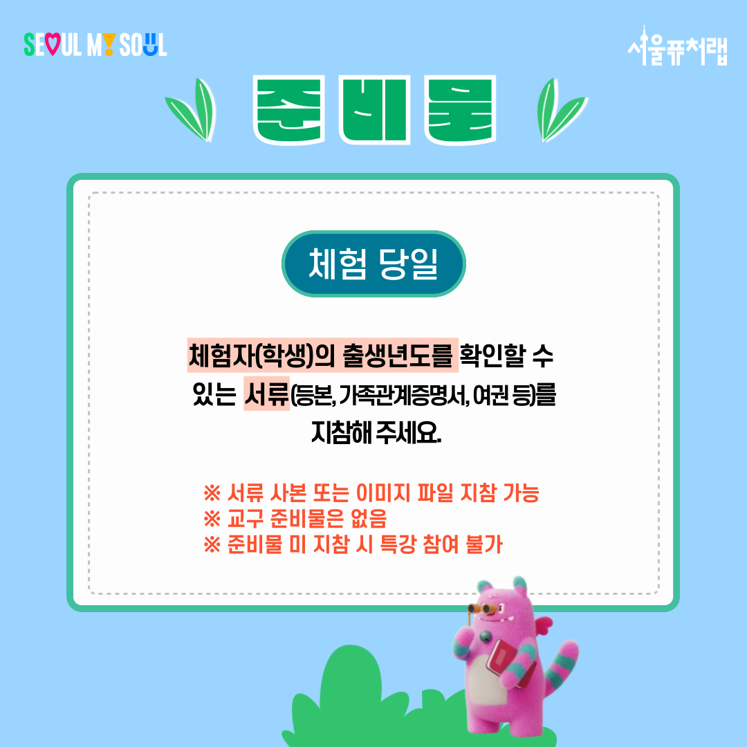 준비물
-체험당일:체험자(학생)의 출생년도를 확인할 수 있는 서류(등본, 가족관계증명서,여권 등)를 지참해주세요.
*서류 사본 또는 이미지 파일 지참 가능
*교구 준비물은 없음
*준비물 미 지참 시 특강 참여 불가