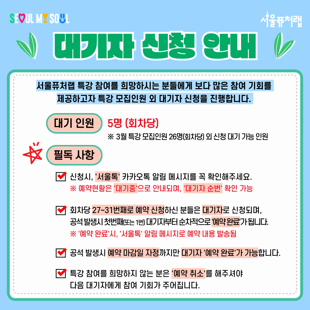 대기자 신청 안내
서울퓨처랩 특강 참여를 희망하시는 분들에게 보다 많은 참여 기회를 제공하고자 특강 모집인원 외 대기자 신청을 진행합니다.
-대기인원:5명(회차당)*3월 특강 모집인원 26명(회차당) 외 신청 대기 가능 인원
-필독사항:
·신청시, '서울톡' 카카오톡 알림 메시지를 꼭 확인해주세요. *예약현황은 '대기중'으로 안내되며, '대기자 순번' 확인 가능
·회차당 27~31번째로 예약 신청하신 분들은 대기자로 신청되며, 공석 발생시 첫번째 (또는1번) 대기자부터 순차적으로 '예약완료'가 됩니다.*'예약완료'시,'서울톡'알림메시지로 예약 내용 발송됨
·공석 발생시 예약 마감일 자정까지만 대기자'예약완료'가 가능합니다.
·특강 참여를 희망하지 않는 분은 '예약취소'를 해주셔야 다음 대기자에게 참여 기회가 주어집니다.