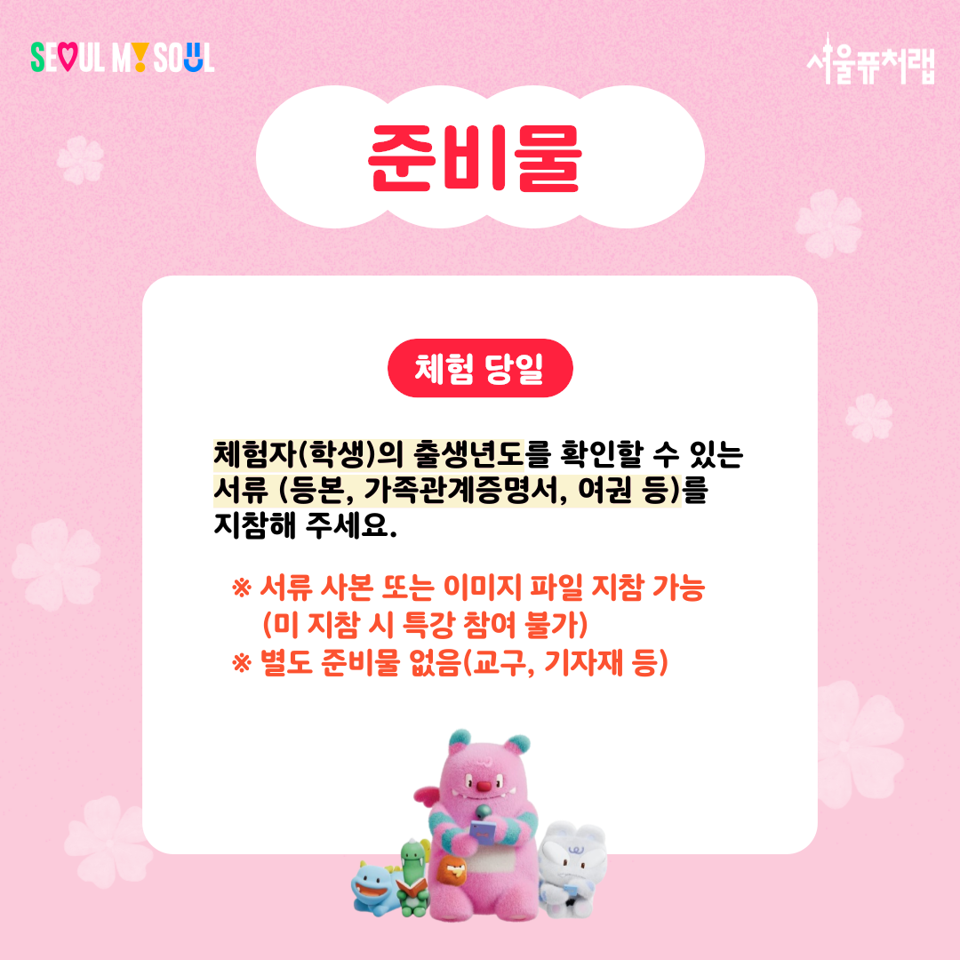 준비물
-체험당일:체험자(학생)의 출생년도를 확인할 수 있는 서류(등본,가족관계증명서,여권 등)지참
*서류 사본 또는 이미지 파일 지참 가능(미 지참시 특강 참여 불가)
*별도 준비물 없음(교구, 기자재 등)