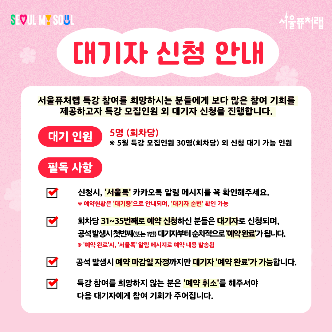 대기자 신청 안내
서울퓨처랩 특강 참여를 희망하시는 분들에게 보다 많은 참여 기회를 제공하고자 특강 모집인원 외 대기자 신청을 진행합니다.
-대기인원:5명(회차당)*5월 특강 모집인원 30명(회차당) 외 신청 대기 가능 인원
-필독사항:
·신청시, '서울톡' 카카오톡 알림 메시지를 꼭 확인해주세요. *예약현황은 '대기중'으로 안내되며, '대기자 순번' 확인 가능
·회차당 31~35번째로 예약 신청하신 분들은 대기자로 신청되며, 공석 발생시 첫번째 (또는1번) 대기자부터 순차적으로 '예약완료'가 됩니다.*'예약완료'시,'서울톡'알림메시지로 예약 내용 발송됨
·공석 발생시 예약 마감일 자정까지만 대기자'예약완료'가 가능합니다.
·특강 참여를 희망하지 않는 분은 '예약취소'를 해주셔야 다음 대기자에게 참여 기회가 주어집니다.