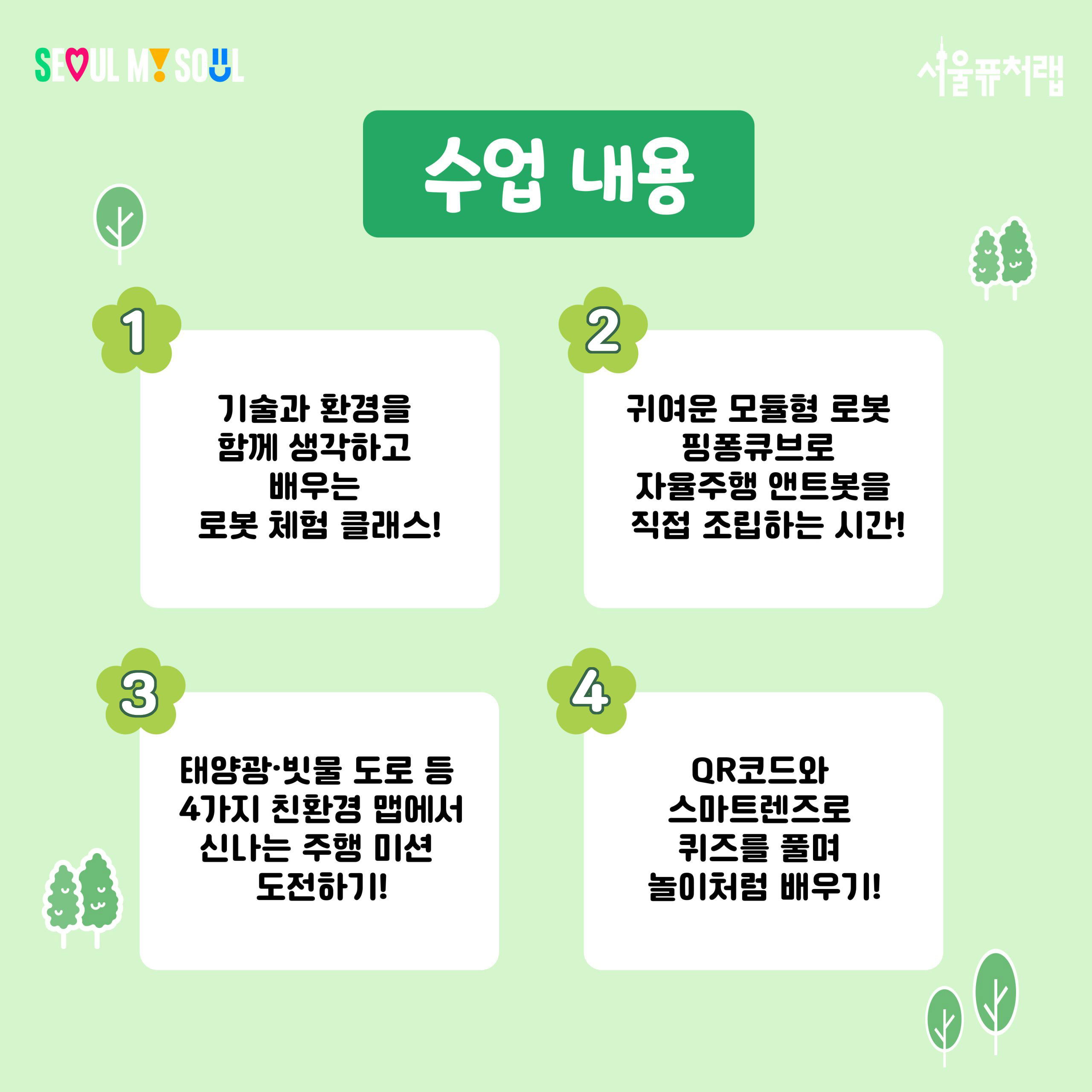 수업내용 
1)기술과 환경을 함께 생각하고 배우는 로봇 체험 클래스!
2)귀여운 모듈형 로봇 핑퐁큐브로 자율주행 앤트봇을 직접 조립하는 시간!
3)태양광·빗물 도로 등 4가지 친환경 맵에서 신나는 주행 미션 도전하기!
4)QR코드와 스마트렌즈로 퀴즈를 풀며 놀이처럼 배우기!