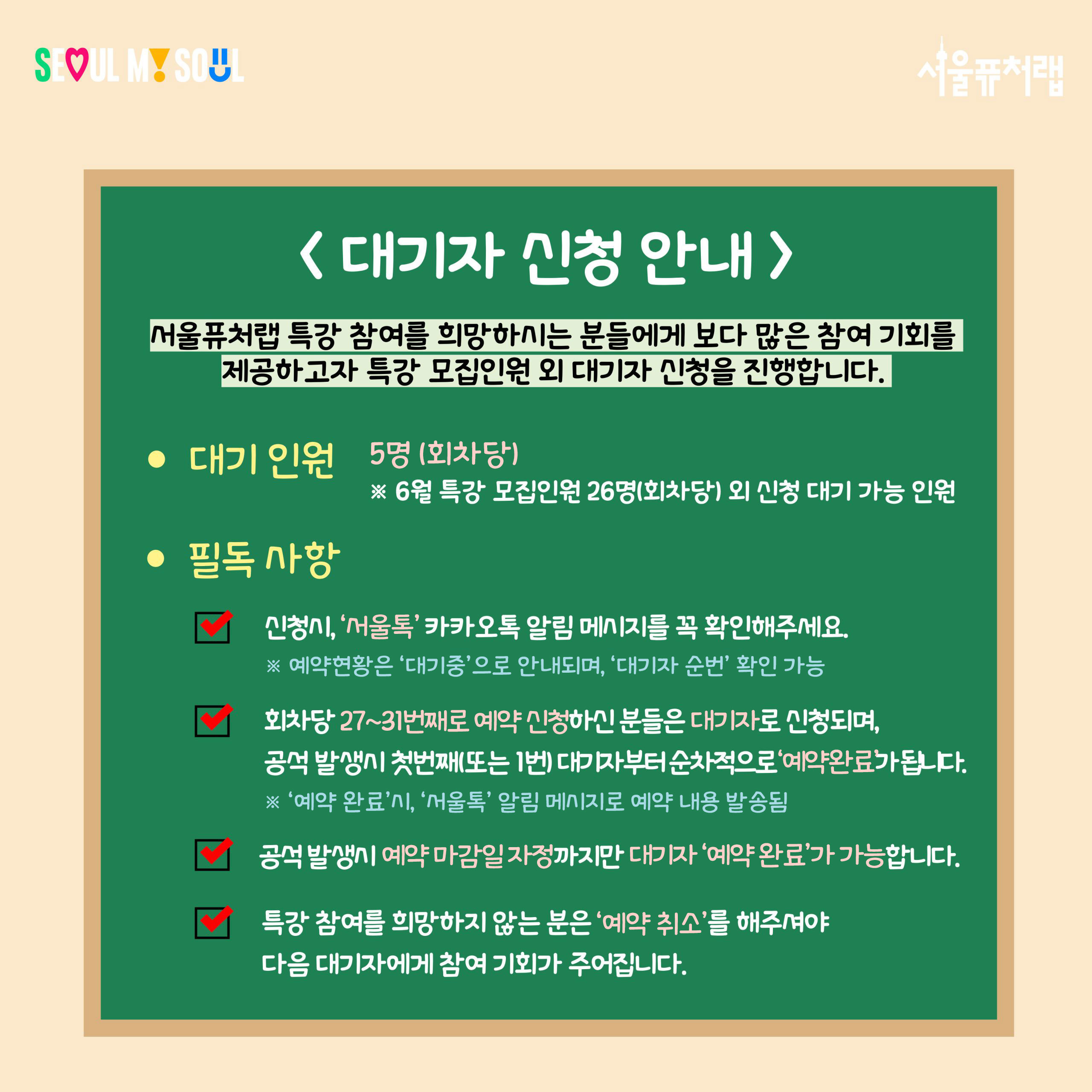 대기자 신청 안내 서울퓨처랩 특강 참여를 희망하시는 분들에게 보다 많은 참여 기회를 제공하고자 특강 모집인원 외 대기자 신청을 진행합니다. -대기인원:5명(회차당)*6월 특강 모집인원 26명(회차당) 외 신청 대기 가능 인원 -필독사항: ·신청시, '서울톡' 카카오톡 알림 메시지를 꼭 확인해주세요. *예약현황은 '대기중'으로 안내되며, '대기자 순번' 확인 가능 ·회차당 27~31번째로 예약 신청하신 분들은 대기자로 신청되며, 공석 발생시 첫번째 (또는1번) 대기자부터 순차적으로 '예약완료'가 됩니다.*'예약완료'시,'서울톡'알림메시지로 예약 내용 발송됨 ·공석 발생시 예약 마감일 자정까지만 대기자'예약완료'가 가능합니다. ·특강 참여를 희망하지 않는 분은 '예약취소'를 해주셔야 다음 대기자에게 참여 기회가 주어집니다.