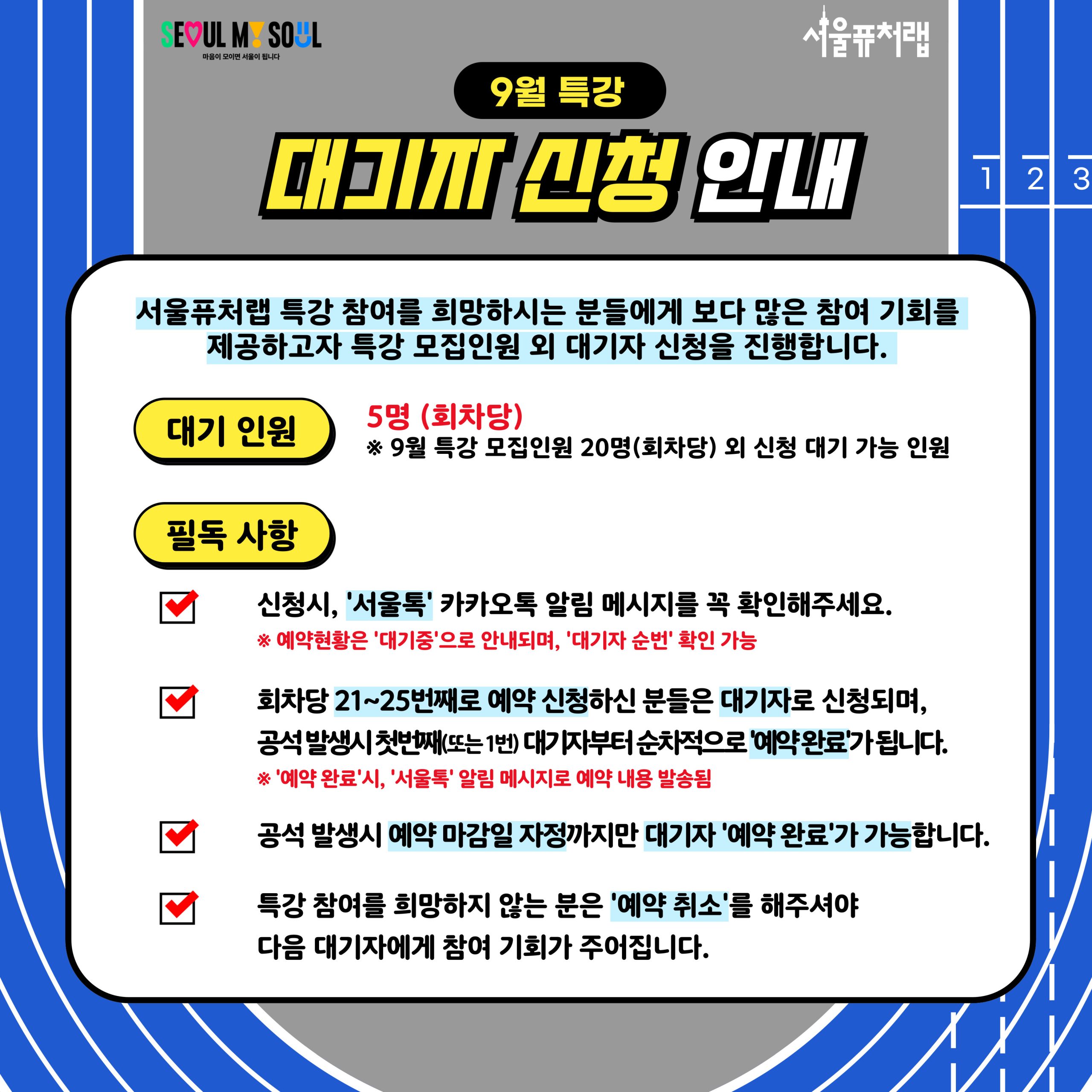 9월 특강 대기자 신청 안내: 서울퓨처랩 특강 참여를 희망하시는 분들에게 보다 많은 참여 기회를 제공하고자 특강 모집인원 외 대기자 신청을 진행합니다. -대기인원:5명(회차당)*9월 특강 모집인원 20명(회차당) 외 신청 대기 가능 인원 -필독사항: ·신청시, '서울톡' 카카오톡 알림 메시지를 꼭 확인해주세요. *예약현황은 '대기중'으로 안내되며, '대기자 순번' 확인 가능 ·회차당 21~25번째로 예약 신청하신 분들은 대기자로 신청되며, 공석 발생시 첫번째 (또는1번) 대기자부터 순차적으로 '예약완료'가 됩니다.*'예약완료'시,'서울톡'알림메시지로 예약 내용 발송됨 ·공석 발생시 예약 마감일 자정까지만 대기자'예약완료'가 가능합니다. ·특강 참여를 희망하지 않는 분은 '예약취소'를 해주셔야 다음 대기자에게 참여 기회가 주어집니다.