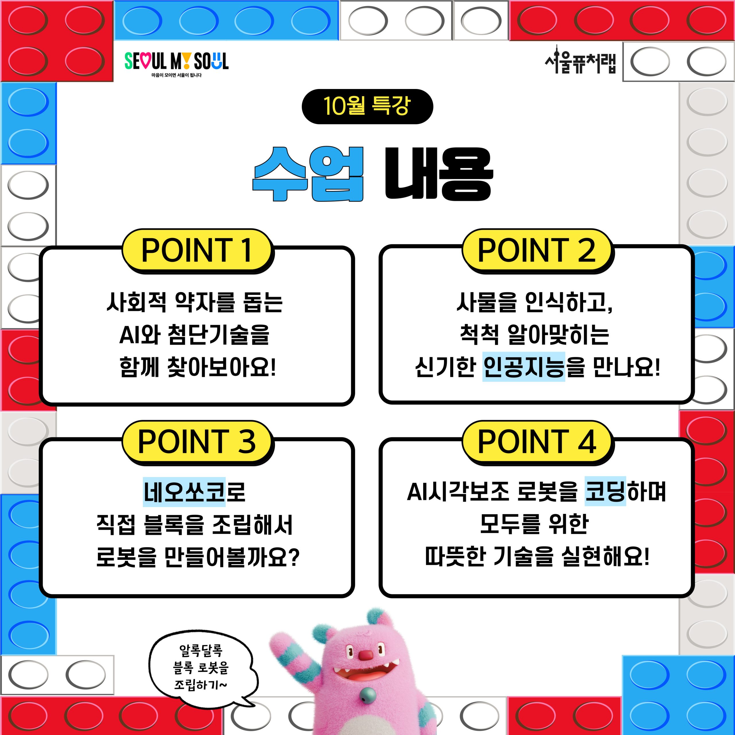 10월 특강 수업내용: -POINT1 , 사회적 약자를 옵는 AI와 첨단기술을 함께 찾아보아요! -POINT2 사물을 인식하고, 척척 알아맞히는 신기한 인공지능을 만나요!, -POINT3 네오쏘코로 직접 블록을 조립해서 로봇을 만들어볼까요?, -POINT4 AI시각보조 로봇을 코딩하며 모두를 위한 따뜻한 기술을 실현해요!