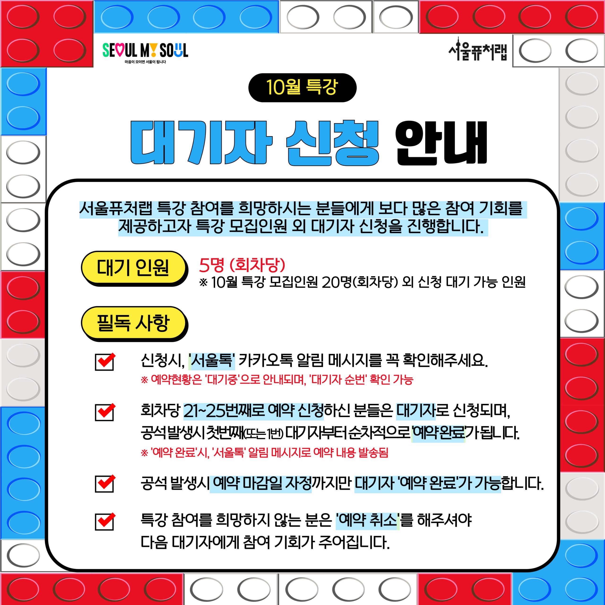 10월 특강 대기자 신청 안내: 서울퓨처랩 특강 참여를 희망하시는 분들에게 보다 많은 참여 기회를 제공하고자 특강 모집인원 외 대기자 신청을 진행합니다. -대기인원:5명(회차당)*10월 특강 모집인원 20명(회차당) 외 신청 대기 가능 인원 -필독사항: ·신청시, '서울톡' 카카오톡 알림 메시지를 꼭 확인해주세요. *예약현황은 '대기중'으로 안내되며, '대기자 순번' 확인 가능 ·회차당 21~25번째로 예약 신청하신 분들은 대기자로 신청되며, 공석 발생시 첫번째 (또는1번) 대기자부터 순차적으로 '예약완료'가 됩니다.*'예약완료'시,'서울톡'알림메시지로 예약 내용 발송됨 ·공석 발생시 예약 마감일 자정까지만 대기자'예약완료'가 가능합니다. ·특강 참여를 희망하지 않는 분은 '예약취소'를 해주셔야 다음 대기자에게 참여 기회가 주어집니다.
