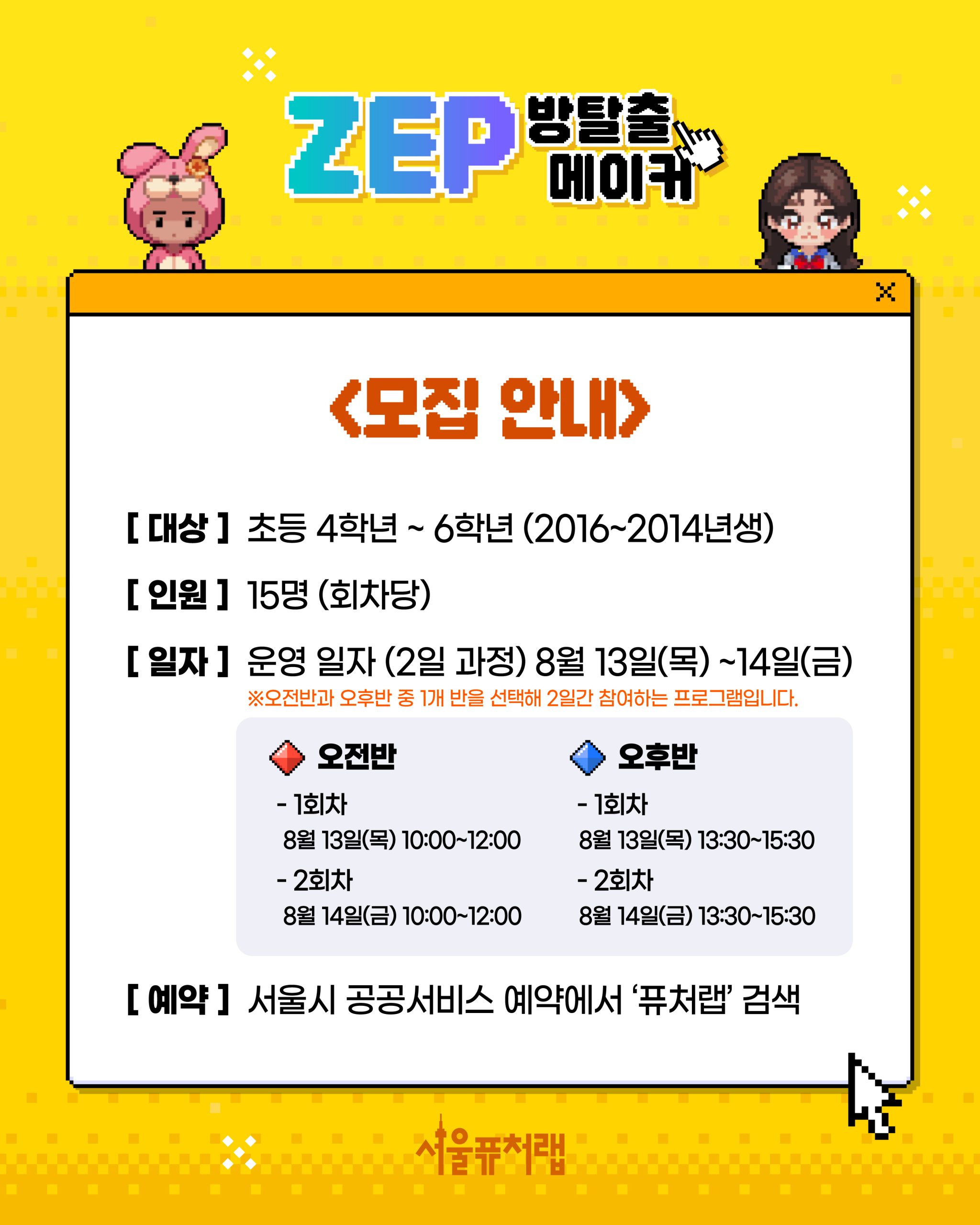 ZEP 방탈출 메이커 - [모집안내] -대상:초등학교 4학년~6학년 -인줭:15명(회차당) -일자: 운영일자(2일과정) 8월 13일(목)~8월14일(금) *오전반과 오후반 중 1개반을 선택해 2일간 참여하는 프로그램입니다. *오전반:(1회차) 8월 13일(목) 10:00~12:00,(2회차)8월14일(금) 10:00~12:00, *오후반:(1회차) 8월 13일(목) 13:30~15:30,(2회차)8월14일(금) 13:30~15:30 -예약: 서울시 공공서비스 예약에서 `퓨처랩` 검색