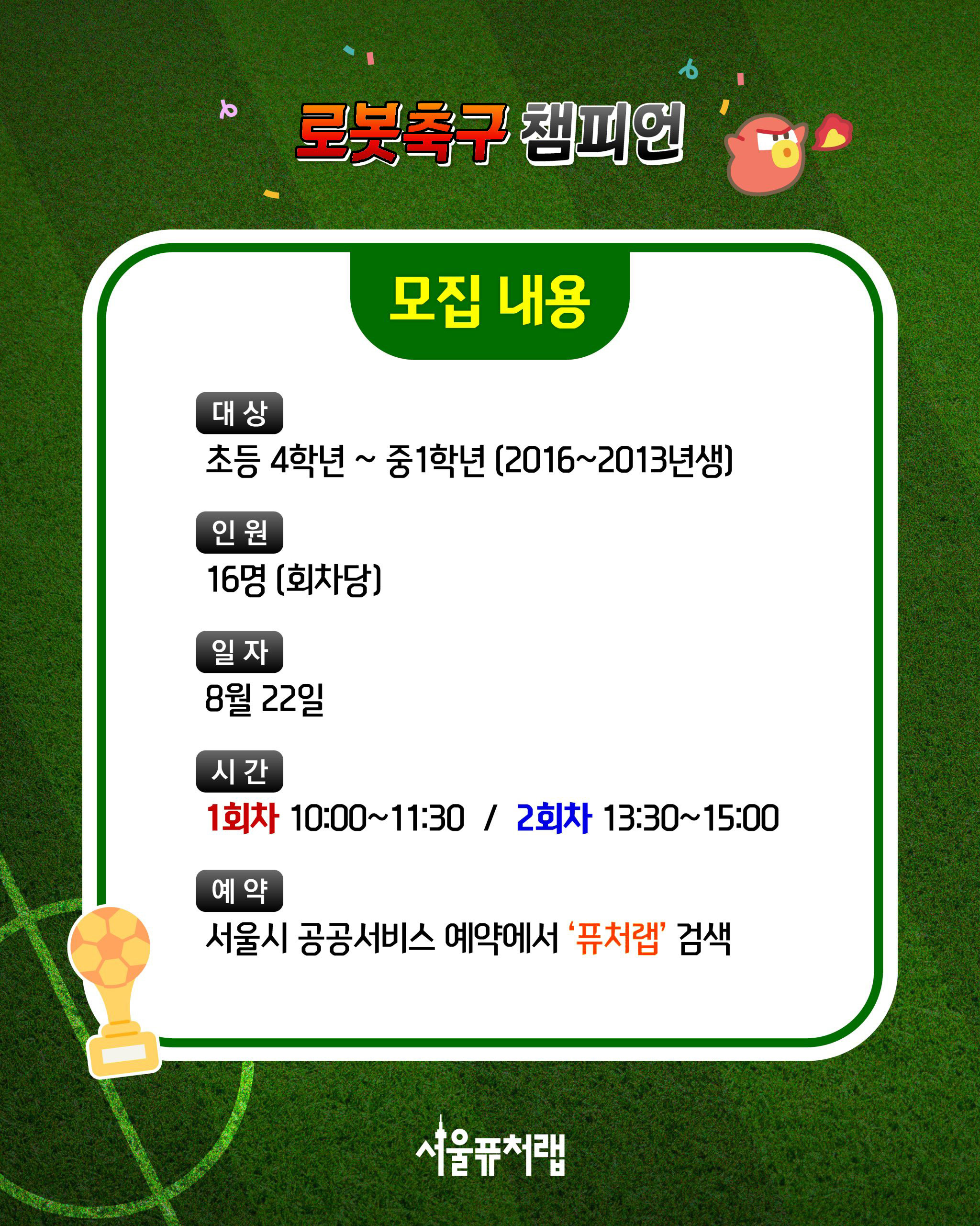 로봇축구 챔피언 [모집내용] -대상:초등4학년~중1학년(2016~2013년생) -인원:16명(회차당) -일자:8월22일 -시간:1회차: 10:00~11:30, 2회차: 13:30~15:00 -예약:서울시 공공서비스 예약에서 `퓨처랩`검색