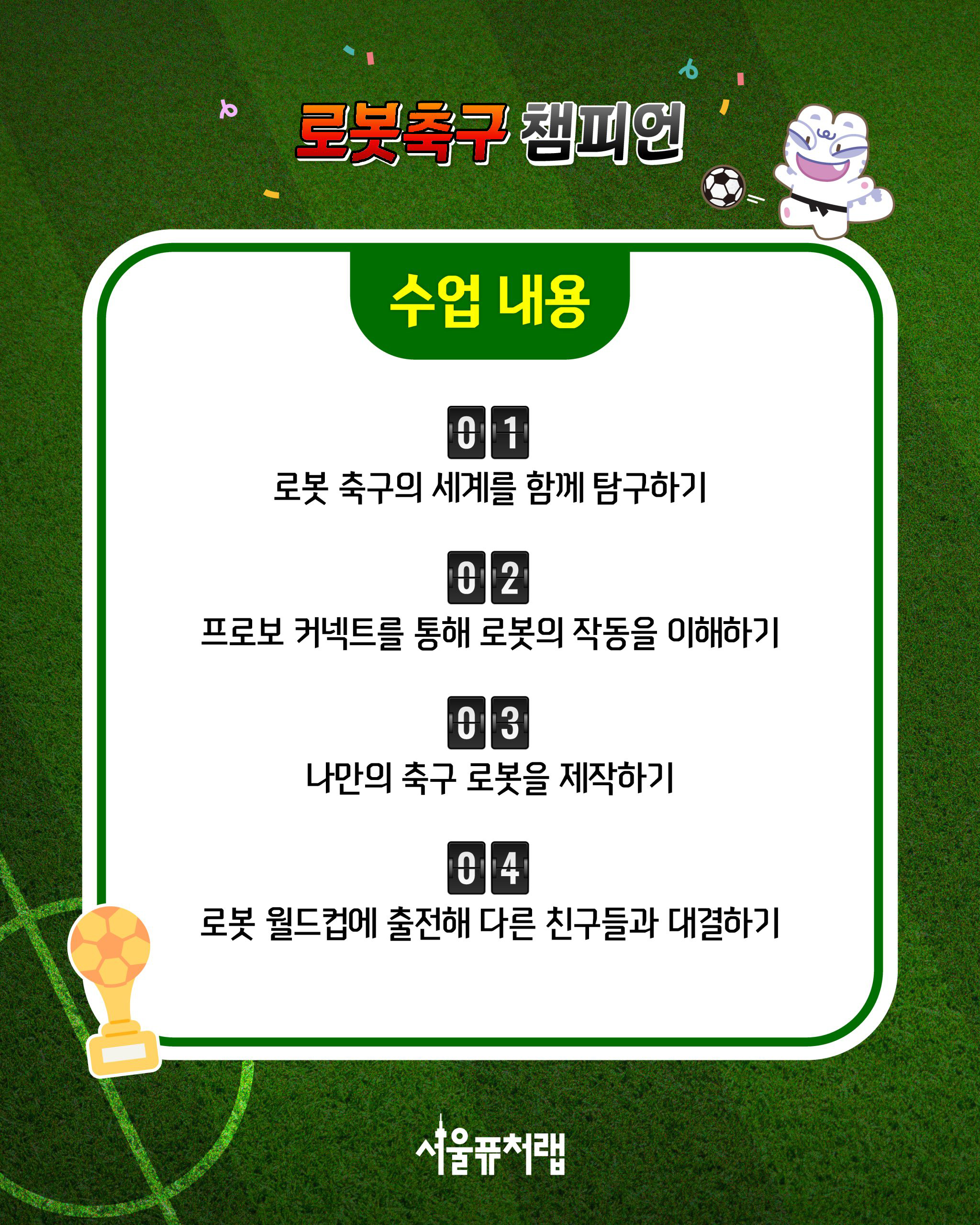 로봇축구 챔피언 [수업내용] 01)로봇 축구의 세계를 함께 탐구하기 02)프로보 커넥트를 통해 로봇의 작동을 이해하기 03)나만의 축구 로봇을 제작하기 04)로봇 월드컵에 출전해 다른 친구들과 대결하기
