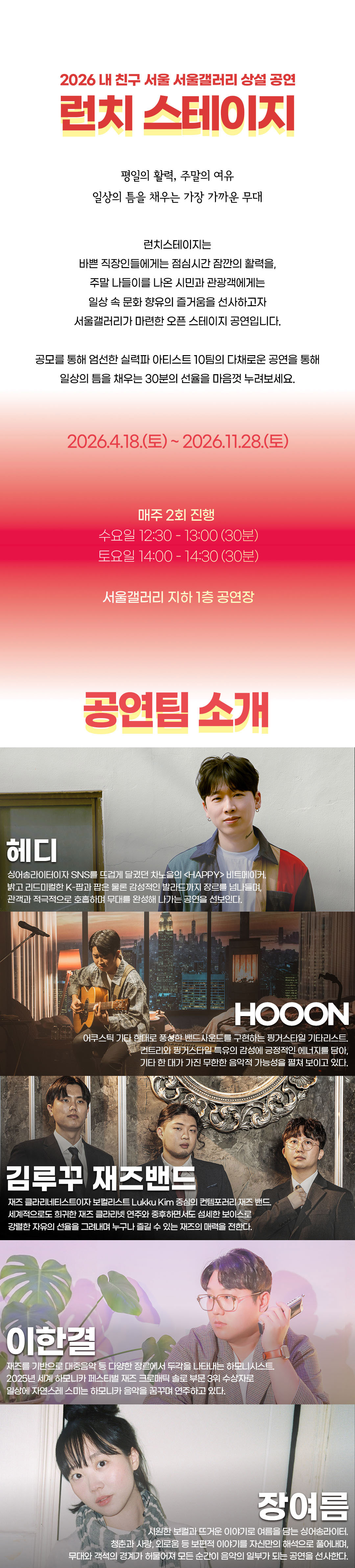 2026 내 친구 서울 서울갤러리 상설 공연 런치 스테이지. 평일의 활력, 주말의 여유. 일상의 틈을 채우는 가장 가까운 무대. 서울갤러리가 공모로 엄선한 실력파 아티스트 10팀이 30분간 다채로운 공연을 선사하는 오픈 스테이지 공연.   공연 기간: 2026년 4월 18일 토요일부터 11월 28일 토요일까지, 매주 2회 진행. 수요일 12시 30분~13시, 토요일 14시~14시 30분. 장소: 서울갤러리 지하 1층 공연장.   공연팀 소개. 헤디: 싱어송라이터이자 SNS를 뜨겁게 달궜던 차노을의 <HAPPY> 비트메이커. 밝고 리드미컬한 K-팝부터 감성 발라드까지 장르를 넘나드는 공연. HOOON: 어쿠스틱 기타 한 대로 풍성한 밴드 사운드를 구현하는 핑거스타일 기타리스트. 컨트리와 핑거스타일 특유의 감성에 긍정적인 에너지를 더한다. 김루꾸 재즈밴드: 재즈 클라리네티스트이자 보컬리스트 Lukku Kim 중심의 컨템포러리 재즈 밴드. 화려한 재즈 클라리넷 연주와 중후한 보이스로 자유의 선율을 그려낸다. 이한결: 재즈를 기반으로 다양한 장르에서 두각을 나타내는 하모니시스트. 2025년 세계 하모니카 페스티벌 재즈 크로매틱 솔로 부문 3위 수상자. 장여름: 시원한 보컬과 뜨거운 이야기로 여름을 담는 싱어송라이터. 청춘과 사랑, 외로움 등 보편적 이야기를 자신만의 해석으로 풀어낸다.