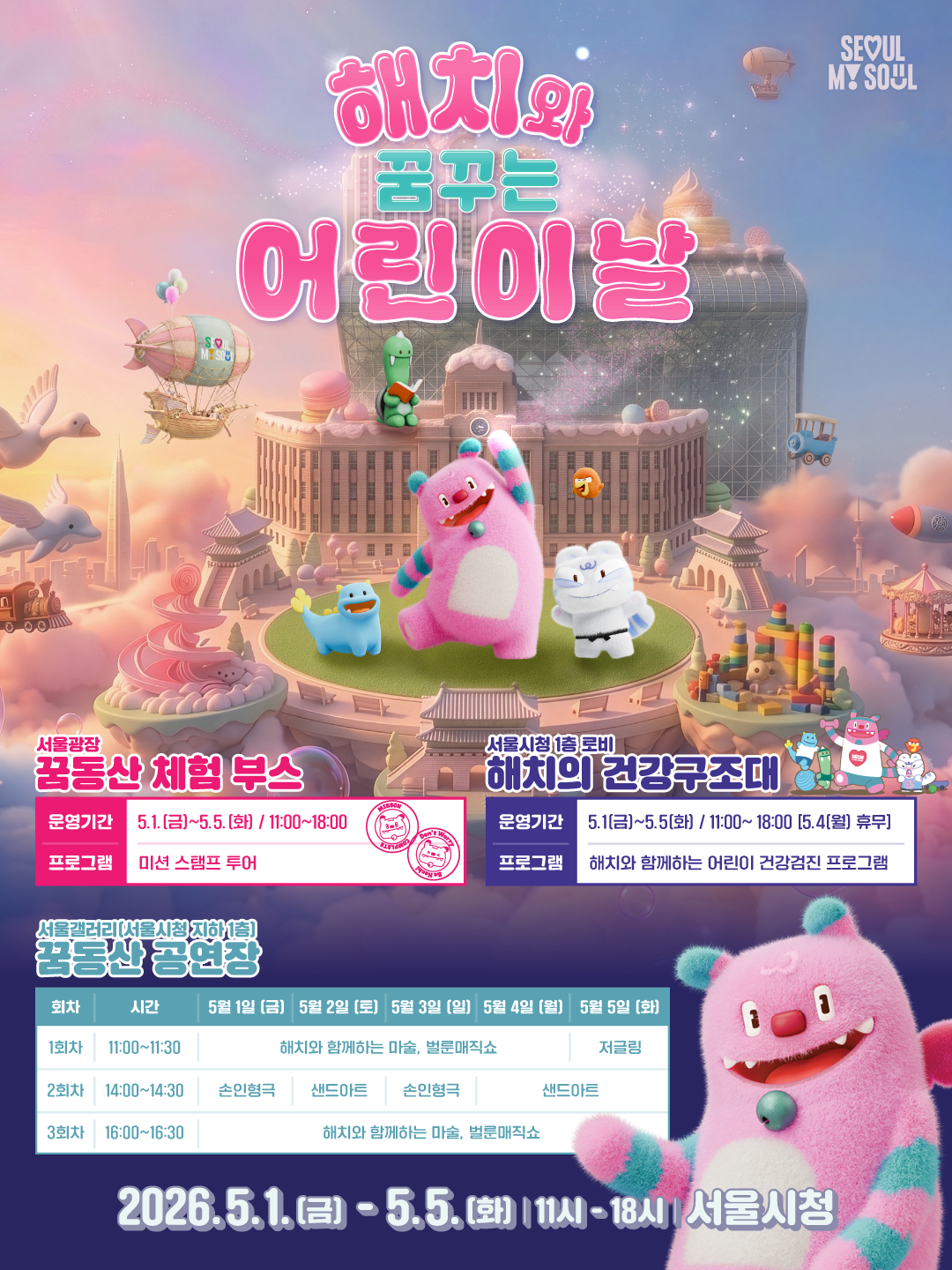 2026 해치와 꿈꾸는 어린이날. 2026년 5월 1일 금요일부터 5월 5일 화요일까지 11시부터 18시까지 서울시청. 서울광장 꿈동산 체험 부스 — 운영기간 5월 1일 금요일부터 5월 5일 화요일까지 11시부터 18시. 프로그램 미션 스탬프 투어. 서울시청 1층 로비 해치의 건강구조대 — 운영기간 5월 1일 금요일부터 5월 5일 화요일까지 11시부터 18시 (5월 4일 월요일 휴무). 프로그램 해치와 함께하는 어린이 건강검진 프로그램. 서울갤러리(서울시청 지하 1층) 꿈동산 공연장 — 1회차 11시부터 11시 30분: 5월 1일 금요일부터 5월 4일 월요일까지 해치와 함께하는 마술 벌룬매직쇼, 5월 5일 화요일 저글링. 2회차 14시부터 14시 30분: 5월 1일 금요일과 5월 3일 일요일 손인형극, 5월 2일 토요일과 5월 5일 화요일 샌드아트. 3회차 16시부터 16시 30분: 5월 1일 금요일부터 5월 5일 화요일까지 해치와 함께하는 마술 벌룬매직쇼.