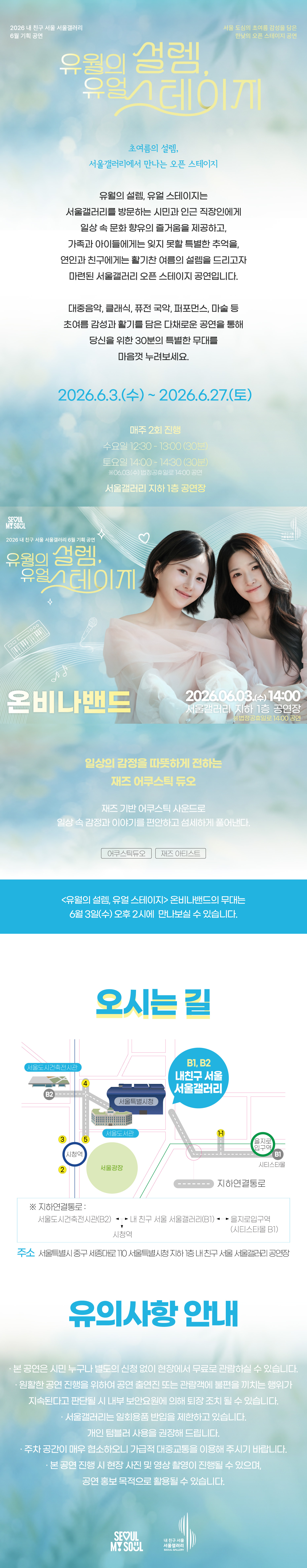 2026 내 친구 서울 서울갤러리 6월 기획공연 '유월의 설렘, 유월 스테이지'는 서울 도심의 초여름 감성을 담은 한낮의 오픈 스테이지 공연으로, 초여름의 설렘 서울갤러리에서 만나는 오픈 스테이지라는 주제 아래 유월의 설렘 유월 스테이지는 서울갤러리를 방문하는 시민과 인근 직장인에게 일상 속 문화 향유의 즐거움을 제공하고 가족과 아이들에게는 잊지 못할 특별한 추억을 연인과 친구에게는 활기찬 여름의 설렘을 드리고자 마련된 서울갤러리 오픈 스테이지 공연이며 대중음악 클래식 퓨전 국악 퍼포먼스 마술 등 초여름 감성과 활기를 담은 다채로운 공연을 통해 당신을 위한 30분의 특별한 무대를 마음껏 누려보세요라는 소개와 함께 2026년 6월 3일 수요일부터 2026년 6월 27일 토요일까지 매주 2회 진행되며 수요일 12시 30분부터 13시까지 30분간 토요일 14시부터 14시 30분까지 30분간 진행되고 6월 3일 수요일은 예외적으로 14시 공연이 있으며 서울갤러리 지하 1층 공연장에서 열리고, 6월 3일 수요일 14시 서울갤러리 지하 1층 공연장에서 펼쳐지는 '온비나밴드' 공연은 일상의 감정을 따뜻하게 전하는 재즈 어쿠스틱 듀오로 재즈 기반 어쿠스틱 사운드로 일상 속 감정과 이야기를 편안하고 섬세하게 풀어내며 어쿠스틱 듀오와 재즈 아티스트 장르로 유월의 설렘 유월 스테이지 온비나밴드의 무대는 6월 3일 수요일 오후 2시에 만나보실 수 있고, 오시는 길은 내 친구 서울 서울갤러리로 지하연결통로를 통해 서울도시건축전시관 B2 출구, 내 친구 서울 서울갤러리 B1과 B2 출구, 을지로입구역 시티스타몰 1번 출구, 시청역과 연결되며 주소는 서울특별시 중구 시청대로 110 서울특별시청 지하 내 친구 서울 서울갤러리 공연장이고, 유의사항 안내로 본 공연은 시민 누구나 별도의 신청 없이 현장에서 무료로 관람하실 수 있으며 원활한 공연 진행을 위하여 공연 출연진 또는 관람객에 불편을 끼치는 행위가 지속된다고 판단될 시 내부 보안요원에 의해 퇴장 조치될 수 있고 서울갤러리는 일회용품 반입을 제한하고 있으며 개인 텀블러 사용을 권장해 드리고 주차 공간이 매우 협소하오니 가급적 대중교통을 이용해 주시기 바라며 본 공연 진행 시 현장 사진 및 영상 촬영이 진행될 수 있으며 공연 홍보 목적으로 활용될 수 있다는 내용과 함께 SEOUL MY SOUL 및 내 친구 서울 서울갤러리 로고가 표기된 행사 안내 포스터 이미지입니다.