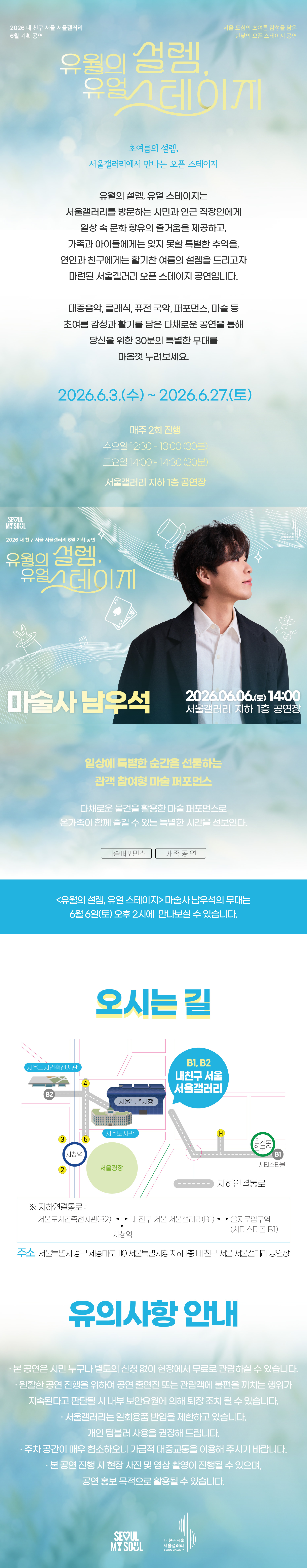 2026 내 친구 서울 서울갤러리 6월 기획공연 '유월의 설렘, 유월 스테이지'는 서울 도심의 초여름 감성을 담은 한낮의 오픈 스테이지 공연으로, 초여름의 설렘 서울갤러리에서 만나는 오픈 스테이지라는 주제 아래 유월의 설렘 유월 스테이지는 서울갤러리를 방문하는 시민과 인근 직장인에게 일상 속 문화 향유의 즐거움을 제공하고 가족과 아이들에게는 잊지 못할 특별한 추억을 연인과 친구에게는 활기찬 여름의 설렘을 드리고자 마련된 서울갤러리 오픈 스테이지 공연이며 대중음악 클래식 퓨전 국악 퍼포먼스 마술 등 초여름 감성과 활기를 담은 다채로운 공연을 통해 당신을 위한 30분의 특별한 무대를 마음껏 누려보세요라는 소개와 함께 2026년 6월 3일 수요일부터 2026년 6월 27일 토요일까지 매주 2회 진행되며 수요일 12시 30분부터 13시까지 30분간 토요일 14시부터 14시 30분까지 30분간 서울갤러리 지하 1층 공연장에서 열리고, 6월 6일 토요일 14시 서울갤러리 지하 1층 공연장에서 펼쳐지는 '마술사 남우석' 공연은 일상에 특별한 순간을 선물하는 관객 참여형 마술 퍼포먼스로 다채로운 물건을 활용한 마술 퍼포먼스로 온 가족이 함께 즐길 수 있는 특별한 시간을 선보이며 마술 퍼포먼스와 가족 공연 장르로 유월의 설렘 유월 스테이지 마술사 남우석의 무대는 6월 6일 토요일 오후 2시에 만나보실 수 있고, 오시는 길은 내 친구 서울 서울갤러리로 지하연결통로를 통해 서울도시건축전시관 B2 출구, 내 친구 서울 서울갤러리 B1과 B2 출구, 을지로입구역 시티스타몰 1번 출구, 시청역과 연결되며 주소는 서울특별시 중구 시청대로 110 서울특별시청 지하 내 친구 서울 서울갤러리 공연장이고, 유의사항 안내로 본 공연은 시민 누구나 별도의 신청 없이 현장에서 무료로 관람하실 수 있으며 원활한 공연 진행을 위하여 공연 출연진 또는 관람객에 불편을 끼치는 행위가 지속된다고 판단될 시 내부 보안요원에 의해 퇴장 조치될 수 있고 서울갤러리는 일회용품 반입을 제한하고 있으며 개인 텀블러 사용을 권장해 드리고 주차 공간이 매우 협소하오니 가급적 대중교통을 이용해 주시기 바라며 본 공연 진행 시 현장 사진 및 영상 촬영이 진행될 수 있으며 공연 홍보 목적으로 활용될 수 있다는 내용과 함께 SEOUL MY SOUL 및 내 친구 서울 서울갤러리 로고가 표기된 행사 안내 포스터 이미지입니다.